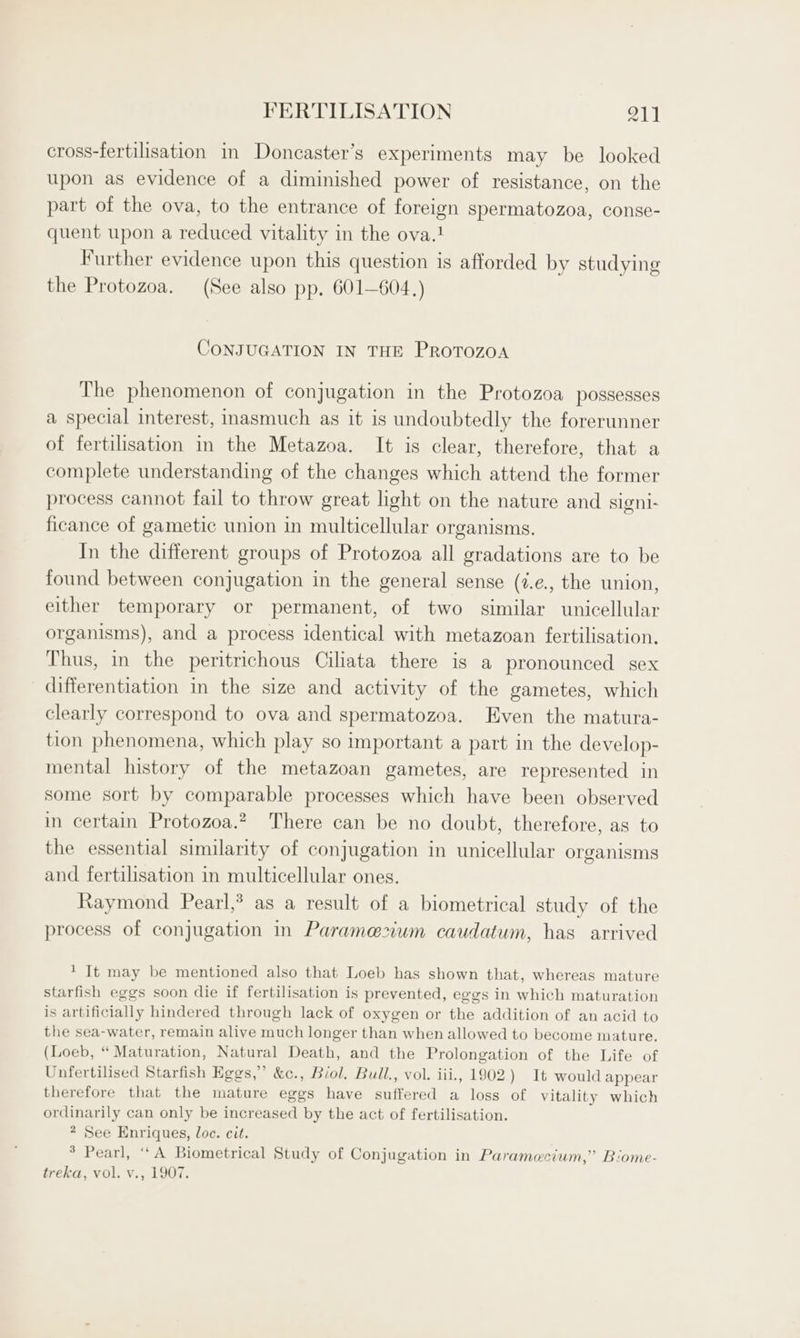 cross-fertilisation in Doncaster’s experiments may be looked upon as evidence of a diminished power of resistance, on the part of the ova, to the entrance of foreign spermatozoa, conse- quent upon a reduced vitality in the ova.! Further evidence upon this question is afforded by studying the Protozoa. (See also pp. 601—604.) CONJUGATION IN THE PROTOZOA The phenomenon of conjugation in the Protozoa possesses a special interest, inasmuch as it is undoubtedly the forerunner of fertilisation in the Metazoa. It is clear, therefore, that a complete understanding of the changes which attend the former process cannot fail to throw great light on the nature and signi- ficance of gametic union in multicellular organisms. In the different groups of Protozoa all gradations are to be found between conjugation in the general sense (7.e., the union, either temporary or permanent, of two similar unicellular organisms), and a process identical with metazoan fertilisation. Thus, in the peritrichous Cilata there is a pronounced sex differentiation in the size and activity of the gametes, which clearly correspond to ova and spermatozoa. Even the matura- tion phenomena, which play so important a part in the develop- mental history of the metazoan gametes, are represented in some sort by comparable processes which have been observed in certain Protozoa.? There can be no doubt, therefore, as to the essential similarity of conjugation in unicellular organisms and fertilisation in multicellular ones. Raymond Pearl,* as a result of a biometrical study of the process of conjugation in Paramezium caudatum, has arrived ' It may be mentioned also that Loeb has shown that, whereas mature starfish eggs soon die if fertilisation is prevented, eggs in which maturation is artificially hindered through lack of oxygen or the addition of an acid to the sea-water, remain alive much longer than when allowed to become mature. (Loeb, “ Maturation, Natural Death, and the Prolongation of the Life of Unfertilised Starfish Eggs,” &amp;c., Biol. Bull., vol. iii., 1902.) It would appear therefore that the mature eggs have suffered a loss of Vitality which ordinarily can only be increased by the act of fertilisation. * See Enriques, loc. cit. * Pearl, ‘‘A Biometrical Study of Conjugation in Paramecium,” Biome- treka, vol. v., 1907.