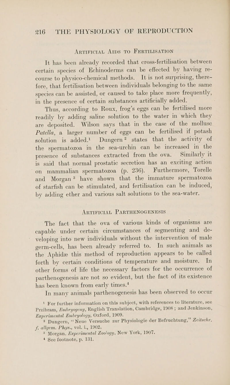 ARTIFICIAL AIDS To FERTILISATION It has been already recorded that cross-fertilisation between certain species of Echinoderms can be effected by having re- course to physico-chemical methods. It is not surprising, there- fore, that fertilisation between individuals belonging to the same species can be assisted, or caused to take place more frequently, in the presence of certain substances artificially added. Thus, according to Roux, frog’s eggs can be fertilised more readily by adding saline solution to the water in which they are deposited. Wilson says that in the case of the mollusc Patella, a larger number of eggs can be fertilised if potash solution is added.t Dungern? states that the activity of the spermatozoa in the sea-urchin can be increased in the presence of substances extracted from the ova. Similarly it is said that normal prostatic secretion has an exciting action on mammalian spermatozoa (p. 236). Furthermore, Torelle and Morgan? have shown that the immature spermatozoa of starfish can be stimulated, and fertilisation can be induced, by adding ether and various salt solutions to the sea-water. ARTIFICIAL PARTHENOGENESIS The fact that the ova of various kinds of organisms are capable under certain circumstances of segmenting and de- veloping into new individuals without the intervention of male germ-cells, has been already referred to. In such animals as the Aphide this method of reproduction appears to be called forth by certain conditions of temperature and moisture. In other forms of life the necessary factors for the occurrence of parthenogenesis are not so evident, but the fact of its existence has been known from early times.* In many animals parthenogenesis has been observed to occur | For further information on this subject, with references to literature, see Przibram, Embryogeny, English Translation, Cambridge, 1908 ; and Jenkinson, Experimental Embryology, Oxford, 1909. 2 Dungern, ‘‘Neue Versuche zur Physiologie der Befruchtung,” Zeitschr. f. allgem. Phys., vol. i., 1902. 8 Morgan, Haperimental Zoology, New York, 1907. 4 See footnote, p. 131.