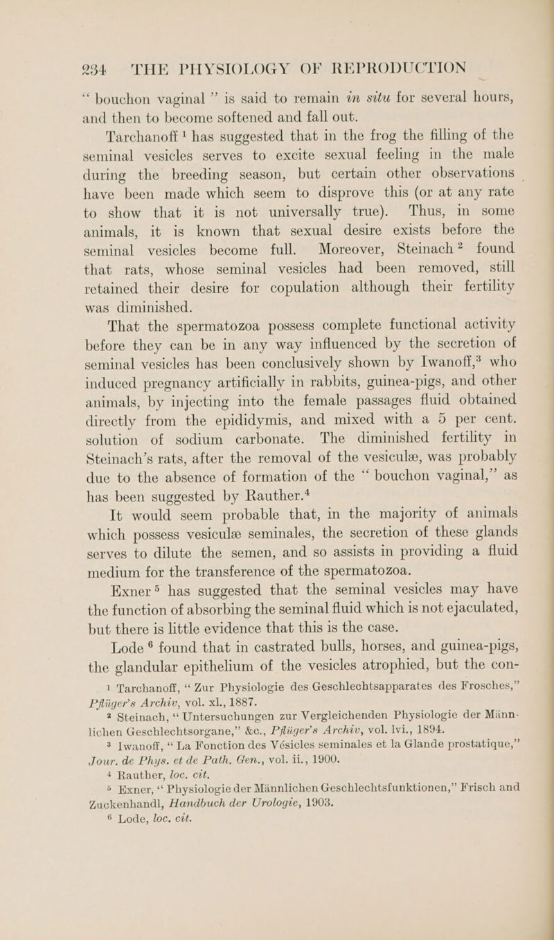 ‘bouchon vaginal ” is said to remain im situ for several hours, and then to become softened and fall out. Tarchanoff 1 has suggested that in the frog the filling of the seminal vesicles serves to excite sexual feeling in the male during the breeding season, but certain other observations _ have been made which seem to disprove this (or at any rate to show that it is not universally true). Thus, in some animals, it is known that sexual desire exists before the seminal vesicles become full. Moreover, Steinach? found that rats, whose seminal vesicles had been removed, still retained their desire for copulation although their fertility was diminished. That the spermatozoa possess complete functional activity before they can be in any way influenced by the secretion of seminal vesicles has been conclusively shown by Iwanoff,? who induced pregnancy artificially in rabbits, guinea-pigs, and other animals, by injecting into the female passages fluid obtained directly from the epididymis, and mixed with a 5 per cent. solution of sodium carbonate. The diminished fertility in Steinach’s rats, after the removal of the vesicule, was probably due to the absence of formation of the “ bouchon vaginal,” as has been suggested by Rauther.* It would seem probable that, in the majority of animals which possess vesicule seminales, the secretion of these glands serves to dilute the semen, and so assists in providing a fluid medium for the transference of the spermatozoa. Exner® has suggested that the seminal vesicles may have the function of absorbing the seminal fluid which is not ejaculated, but there is little evidence that this is the case. Lode ® found that in castrated bulls, horses, and guinea-pigs, the glandular epithelium of the vesicles atrophied, but the con- 1 Tarchanoff, “‘ Zur Physiologie des Geschlechtsapparates des Frosches,” Phliiger’s Archiv, vol. xl., 1887. 2 Steinach, ‘‘ Untersuchungen zur Vergleichenden Physiologie der Mann- lichen Geschlechtsorgane,” &amp;c., Pfliiger’s Archiv, vol. lvi., 1894. 3 Iwanoff, ‘‘ La Fonction des Vésicles seminales et la Glande prostatique,” Jour. de Phys. et de Path, Gen., vol. ii., 1900. 4 Rauther, loc. ctt. 5 Exner, ‘‘ Physiologie der Minnlichen Geschlechtsfunktionen,” Frisch and Zuckenhandl, Handbuch der Urologe, 1903. 6 Lode, loc. ctt.