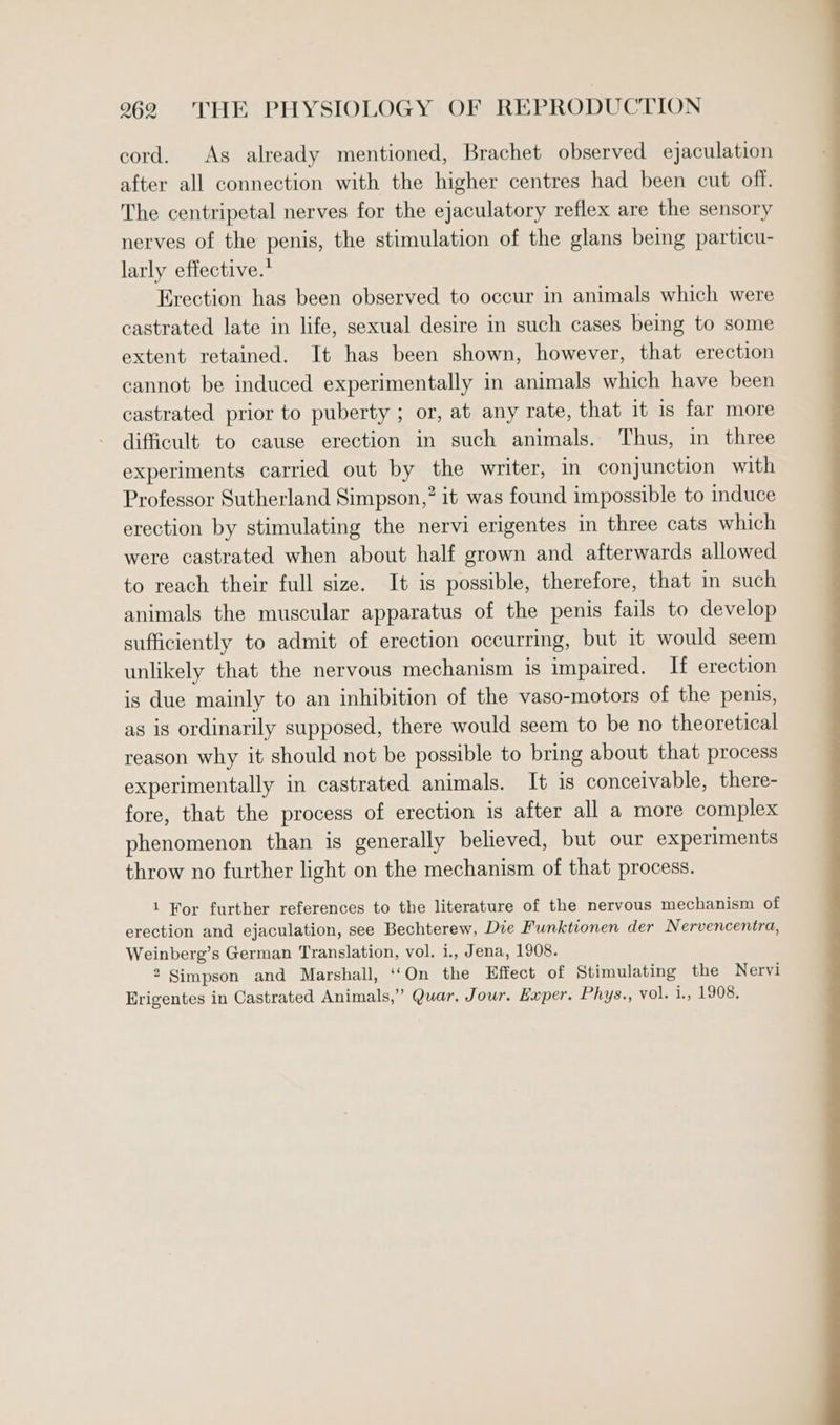 cord. As already mentioned, Brachet observed ejaculation after all connection with the higher centres had been cut off. The centripetal nerves for the ejaculatory reflex are the sensory nerves of the penis, the stimulation of the glans being particu- larly effective.* Erection has been observed to occur in animals which were castrated late in life, sexual desire in such cases being to some extent retained. It has been shown, however, that erection cannot be induced experimentally in animals which have been castrated prior to puberty ; or, at any rate, that it 1s far more difficult to cause erection in such animals. Thus, in three experiments carried out by the writer, in conjunction with Professor Sutherland Simpson,” it was found impossible to induce erection by stimulating the nervi erigentes in three cats which were castrated when about half grown and afterwards allowed to reach their full size. It is possible, therefore, that in such animals the muscular apparatus of the penis fails to develop sufficiently to admit of erection occurring, but it would seem unlikely that the nervous mechanism is impaired. If erection is due mainly to an inhibition of the vaso-motors of the penis, as is ordinarily supposed, there would seem to be no theoretical reason why it should not be possible to bring about that process experimentally in castrated animals. It is conceivable, there- fore, that the process of erection is after all a more complex phenomenon than is generally believed, but our experiments throw no further light on the mechanism of that process. 1 For further references to the literature of the nervous mechanism of erection and ejaculation, see Bechterew, Die Funktionen der Nervencentra, Weinberg’s German Translation, vol. i., Jena, 1908. 2 Simpson and Marshall, ‘‘On the Effect of Stimulating the Nervi Erigentes in Castrated Animals,” Quar, Jour. Exper. Phys., vol. i., 1908.