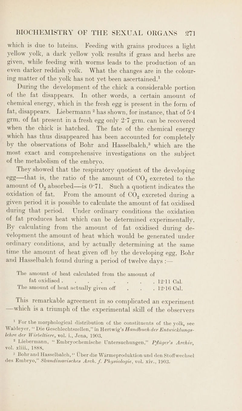 which is due to luteims. Feeding with grains produces a light yellow yolk, a dark yellow yolk results if grass and herbs are given, while feedmg with worms leads to the production of an even darker reddish yolk. What the changes are in the colour- ing matter of the yolk has not yet been ascertained.! During the development of the chick a considerable portion of the fat disappears. In other words, a certain amount of chemical energy, which in the fresh egg is present in the form of fat, disappears. Liebermann 2 has shown, for instance, that of 5:4 grm. of fat present in a fresh egg only 2°7 grm. can be recovered when the chick is hatched. The fate of the chemical energy which has thus disappeared has been accounted for completely by the observations of Bohr and Hasselbalch,? which are the most exact and comprehensive investigations on the subject of the metabolism of the embryo. They showed that the respiratory quotient of the developing ege—that is, the ratio of the amount of CO, excreted to the amount of O, absorbed—is 0°71. Such a quotient indicates the oxidation of fat. From the amount of CO, excreted during a given period it is possible to calculate the amount of fat oxidised during that period. Under ordinary conditions the oxidation of fat produces heat which can be determined experimentally. By calculating from the amount of fat oxidised during de- velopment the amount of heat which would be generated under ordinary conditions, and by actually determining at the same time the amount of heat given off by the developing egg, Bohr and Hasselbalch found during a period of twelve days :— The amount of heat calculated from the amount of fat oxidised . : : ; : ; : eet) 1’ Gab The amount of heat actually given off : : 216, Cal, This remarkable agreement in so complicated an experiment —which is a triumph of the experimental skill of the observers  For the morphological distribution of the constituents of the yolk, see Waldeyer, ‘‘ Die Geschlechtszellen,” in Hertwig’s Handbuch der Entwicklungs- lehre der Wirbeltiere, vol. i., Jena, 1903. * Liebermann, ‘“ Embryochemische Untersuchungen,” Pfliiger’s Archiv, vol. xliii., 1888. ’ Bohr and Hasselbalch, ‘‘ Uber die Wiarmeproduktion und den Stoffwechsel des Embryo,” Skandinavisches Arch. f. Physiologie, vol. xiv., 1903.