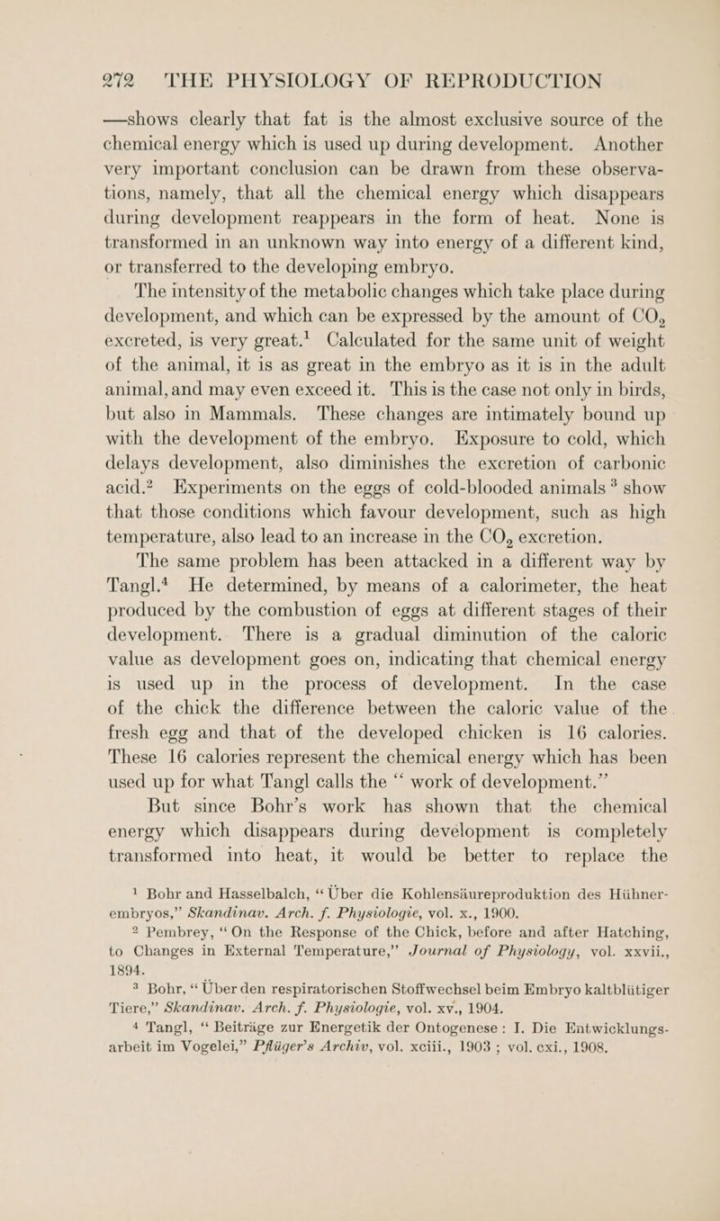 —shows clearly that fat is the almost exclusive source of the chemical energy which is used up during development. Another very important conclusion can be drawn from these observa- tions, namely, that all the chemical energy which disappears during development reappears in the form of heat. None is transformed in an unknown way into energy of a different kind, or transferred to the developing embryo. The intensity of the metabolic changes which take place during development, and which can be expressed by the amount of CO, excreted, is very great.’ Calculated for the same unit of weight of the animal, it is as great in the embryo as it is in the adult animal,and may even exceed it. This is the case not only in birds, but also in Mammals. These changes are intimately bound up with the development of the embryo. Exposure to cold, which delays development, also diminishes the excretion of carbonic acid.” Hxperiments on the eggs of cold-blooded animals * show that those conditions which favour development, such as high temperature, also lead to an increase in the CO, excretion. The same problem has been attacked in a different way by Tangl.t He determined, by means of a calorimeter, the heat produced by the combustion of eggs at different stages of their development. There is a gradual diminution of the caloric value as development goes on, indicating that chemical energy is used up in the process of development. In the case of the chick the difference between the caloric value of the fresh egg and that of the developed chicken is 16 calories. These 16 calories represent the chemical energy which has been used up for what Tang] calls the “‘ work of development.” But since Bohr’s work has shown that the chemical energy which disappears during development is completely transformed into heat, it would be better to replace the 1 Bohr and Hasselbalch, “ Uber die Kohlensiureproduktion des Hiihner- embryos,” Skandinav. Arch. f. Physiologie, vol. x., 1900. 2 Pembrey, ‘‘On the Response of the Chick, before and after Hatching, to Changes in External Temperature,’ Journal of Physiology, vol. xxvii., 1894. 3 Bohr, “ Uber den respiratorischen Stoffwechsel beim Embryo kaltbliitiger Tiere,” Skandinav. Arch. f. Physiologie, vol. xv., 1904. 4 Tangl, “ Beitrage zur Energetik der Ontogenese: I. Die Eatwicklungs- arbeit im Vogelei,” Pfliiger’s Archiv, vol. xciii., 1903 ; vol. cxi., 1908.