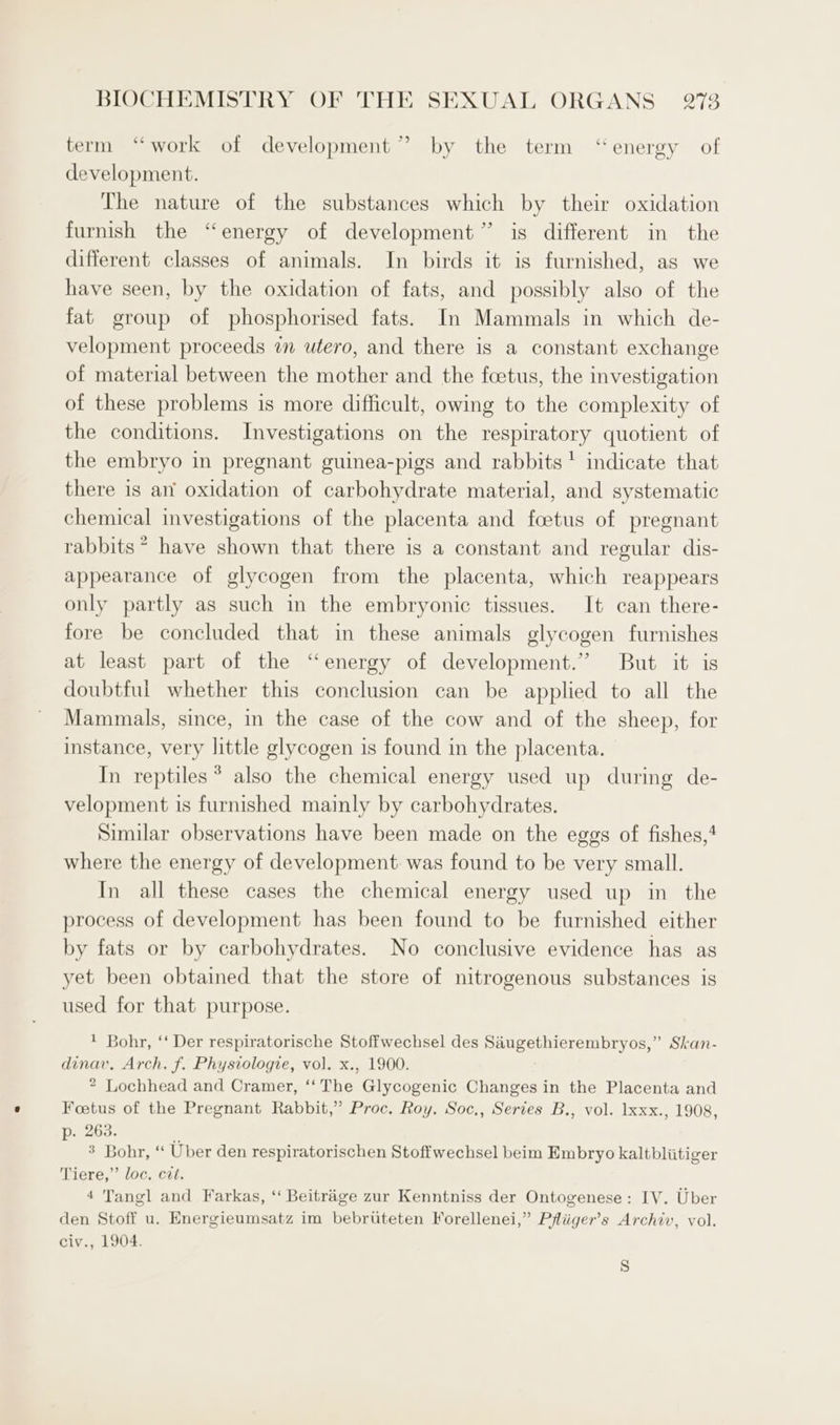 term “work of development” by the term ‘energy of development. The nature of the substances which by their oxidation furnish the “energy of development” is different in the different classes of animals. In birds it is furnished, as we have seen, by the oxidation of fats, and possibly also of the fat group of phosphorised fats. In Mammals in which de- velopment proceeds in utero, and there is a constant exchange of material between the mother and the foetus, the investigation of these problems is more difficult, owing to the complexity of the conditions. Investigations on the respiratory quotient of the embryo in pregnant guinea-pigs and rabbits ' indicate that there is an’ oxidation of carbohydrate material, and systematic chemical investigations of the placenta and foetus of pregnant rabbits” have shown that there is a constant and regular dis- appearance of glycogen from the placenta, which reappears only partly as such in the embryonic tissues. It can there- fore be concluded that in these animals glycogen furnishes at least part of the “energy of development.” But it is doubtful whether this conclusion can be applied to all the Mammals, since, in the case of the cow and of the sheep, for instance, very little glycogen is found in the placenta. In reptiles * also the chemical energy used up during de- velopment is furnished mainly by carbohydrates. Similar observations have been made on the eggs of fishes,‘ where the energy of development. was found to be very small. In all these cases the chemical energy used up in the process of development has been found to be furnished either by fats or by carbohydrates. No conclusive evidence has as yet been obtained that the store of nitrogenous substances is used for that purpose. * Bohr, ‘‘ Der respiratorische Stoffwechsel des Saugethierembryos,” Skan- dinav. Arch. f. Physiologie, vol. x., 1900. 2 Lochhead and Cramer, ‘‘ The Glycogenic Changes in the Placenta and Foetus of the Pregnant Rabbit,” Proc, Roy. Soc., Series B., vol. lxxx., 1908 af he «“ Uber den respiratorischen Stoffwechsel beim Embryo kaltbliitiger Tere?” loc. -c2t: : 4 Tangl and Farkas, “‘ Beitrage zur Kenntniss der Ontogenese : IV. Uber den Stoff u. Energieumsatz im bebruteten Yorellenei,” Pfliiger’s Archiv, vol. civ., 1904. ’ s