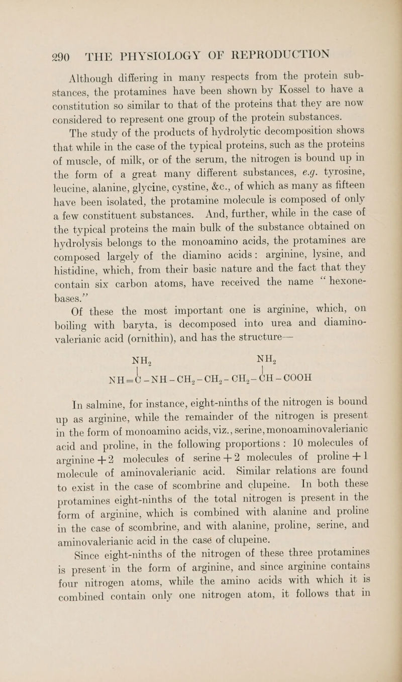 Although differing in many respects from the protein sub- stances, the protamines have been shown by Kossel to have a constitution so similar to that of the proteins that they are now considered to represent one group of the protein substances. The study of the products of hydrolytic decomposition shows that while in the case of the typical proteins, such as the proteins of muscle, of milk, or of the serum, the nitrogen is bound up in the form of a great many different substances, e.g. tyrosine, leucine, alanine, glycine, cystine, &amp;c., of which as many as fifteen have been isolated, the protamine molecule is composed of only a few constituent substances. And, further, while in the case of the typical proteins the main bulk of the substance obtained on hydrolysis belongs to the monoamino acids, the protamines are composed largely of the diamino acids: arginine, lysine, and histidine, which, from their basic nature and the fact that they contain six carbon atoms, have received the name “ hexone- bases.” Of these the most important one is arginine, which, on boiling with baryta, is decomposed into urea and diamino- valerianic acid (ornithin), and has the structure— NH, NH, | | NH=C¢ —NH -CH,-CH,- CH,— CH — COOH In salmine, for instance, eight-ninths of the nitrogen is bound up as arginine, while the remainder of the nitrogen is present in the form of monoamino acids, viz., serine, monoaminovalerianic acid and proline, in the following proportions: 10 molecules of arginine + 2 molecules of serine +2 molecules of proline +1 molecule of aminovalerianic acid. Similar relations are found to exist in the case of scombrine and clupeine. In both these protamines eight-ninths of the total nitrogen is present in the form of arginine, which is combined with alanine and proline in the case of scombrine, and with alanine, proline, serine, and aminovalerianic acid in the case of clupeine. Since eight-ninths of the nitrogen of these three protamines is present in the form of arginine, and since arginine contains four nitrogen atoms, while the amino acids with which it is combined contain only one nitrogen atom, it follows that in