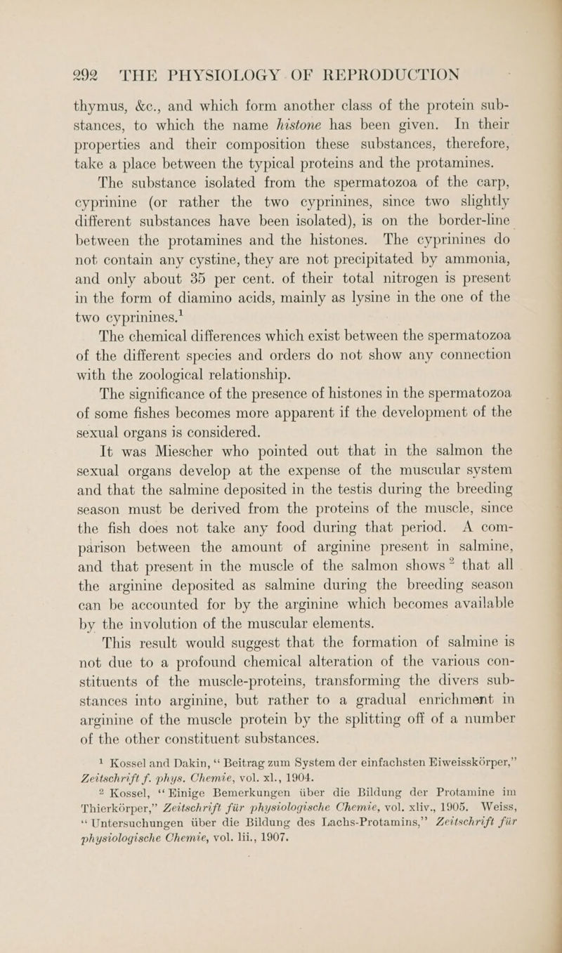 thymus, &amp;c., and which form another class of the protein sub- stances, to which the name histone has been given. In their properties and their composition these substances, therefore, take a place between the typical proteins and the protamines. The substance isolated from the spermatozoa of the carp, cyprinine (or rather the two cyprinines, since two slightly between the protamines and the histones. The cyprinines do not contain any cystine, they are not precipitated by ammonia, and only about 35 per cent. of their total nitrogen is present in the form of diamino acids, mainly as lysine in the one of the two cyprinines.* The chemical differences which exist between the spermatozoa of the different species and orders do not show any connection with the zoological relationship. The significance of the presence of histones in the spermatozoa of some fishes becomes more apparent if the development of the sexual organs js considered. It was Miescher who pointed out that in the salmon the sexual organs develop at the expense of the muscular system and that the salmine deposited in the testis during the breeding season must be derived from the proteins of the muscle, since the fish does not take any food during that period. A com- parison between the amount of arginine present in salmine, and that present in the muscle of the salmon shows” that all the arginine deposited as salmine during the breeding season can be accounted for by the arginine which becomes available by the involution of the muscular elements. This result would suggest that the formation of salmine is not due to a profound chemical alteration of the various con- stituents of the muscle-proteins, transforming the divers sub- stances into arginine, but rather to a gradual enrichment In arginine of the muscle protein by the splitting off of a number of the other constituent substances. 1 Kossel and Dakin, ‘‘ Beitrag zum System der einfachsten HiweisskOrper, ” Zeitschrift f. phys. Chemie, vol. xl., 1904. 2 Kossel, ‘‘Hinige Bemerkungen iiber die Bildung der Protamine im Thierk6rper,” Zeitschrift fiir physiologische Chemie, vol. xliv., 1905. Weiss, ‘Untersuchungen itiber die Bildung des Lachs-Protamins,”’ Zevtschrift fiir phystologische Chemie, vol. lii., 1907. ee a