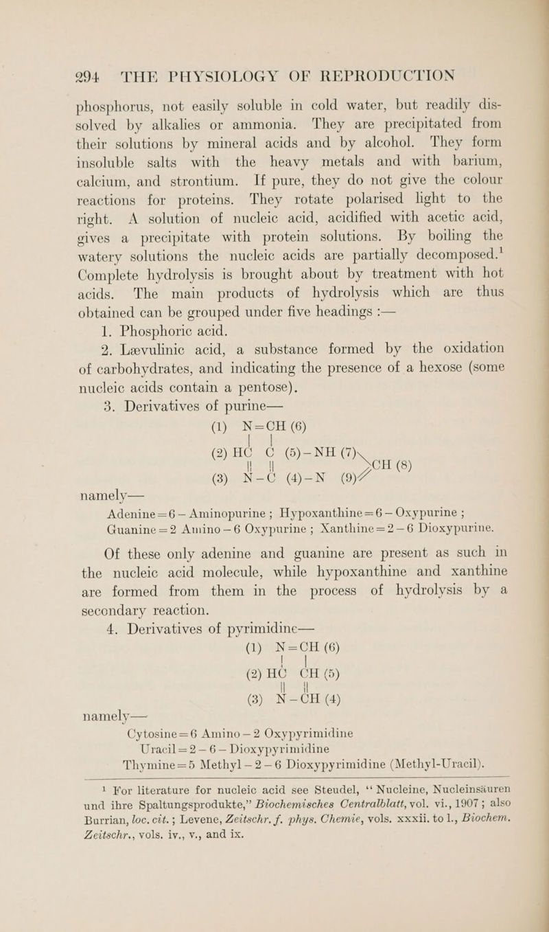 phosphorus, not easily soluble in cold water, but readily dis- solved by alkalies or ammonia. They are precipitated from their solutions by mineral acids and by alcohol. They form insoluble salts with the heavy metals and with barium, calcium, and strontium. If pure, they do not give the colour reactions for proteins. They rotate polarised lght to the right. A solution of nucleic acid, acidified with acetic acid, gives a precipitate with protein solutions. By boiling the watery solutions the nucleic acids are partially decomposed.’ Complete hydrolysis is brought about by treatment with hot acids. The main products of hydrolysis which are thus obtained can be grouped under five headings :— 1. Phosphoric acid. 2. Leevulinic acid, a substance formed by the oxidation of carbohydrates, and indicating the presence of a hexose (some nucleic acids contain a pentose). 3. Derivatives of purme— (1) eia (6) TVs Oa tal ys (2) HCC ()-NH(7) aa (3) NG (-_N (9)7 (8) namely— Adenine =6 — Aminopurine ; Hypoxanthine=6 — Oxypurine ; Guanine =2 Amino—6 Oxypurine ; Xanthine=2—6 Dioxypurine. Of these only adenine and guanine are present as such in the nucleic acid molecule, while hypoxanthine and xanthine are formed from them in the process of hydrolysis by a secondary reaction. 4. Derivatives of pyrimidine— (1) N=CH (6) | (2) HC CH (5) ll | (3) N—CH (4) namely— Cytosine=6 Amino—2 Oxypyrimidine Uracil = 2 — 6 — Dioxypyrimidine Thymine=5 Methyl—2-—6 Dioxypyrimidine (Methyl-Uracil). 1 Yor literature for nucleic acid see Steudel, ‘‘ Nucleine, Nucleinsauren und ihre Spaltungsprodukte,” Biochemisches Centralblatt, vol. vi., 1907; also Burrian, loc. cit. ; Levene, Zeitschr. f. phys. Chemie, vols, xxxii. to 1., Biochem. Zeitschr., vols. iv., v., and ix.