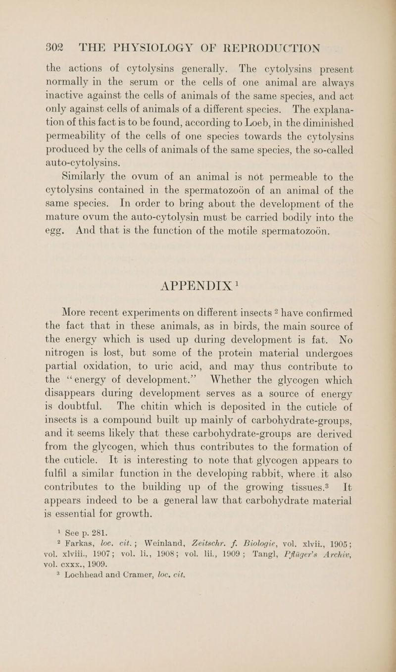 the actions of cytolysins generally. The cytolysins present normally in the serum or the cells of one animal are always inactive against the cells of animals of the same species, and act only against cells of animals of a different species. The explana- tion of this fact is to be found, according to Loeb, in the diminished permeability of the cells of one species towards the cytolysins produced by the cells of animals of the same species, the so-called auto-cytolysins. | Similarly the ovum of an animal is not permeable to the cytolysins contained in the spermatozoodn of an animal of the same species. In order to bring about the development of the mature ovum the auto-cytolysin must be carried bodily into the egg. And that is the function of the motile spermatozooén. APPENDIX? More recent experiments on different insects 2 have confirmed the fact that in these animals, as in birds, the main source of the energy which is used up during development is fat. No nitrogen is lost, but some of the protein material undergoes partial oxidation, to uric acid, and may thus contribute to the “energy of development.” Whether the glycogen which disappears during development serves as a source of energy is doubtful. The chitin which is deposited in the cuticle of insects is a compound built up mainly of carbohydrate-groups, and it seems likely that these carbohydrate-groups are derived from the glycogen, which thus contributes to the formation of the cuticle. It is interesting to note that glycogen appears to fulfil a similar function in the developing rabbit, where it also contributes to the building up of the growing tissues.? It appears indeed to be a general law that carbohydrate material is essential for growth. 1 See p. 281. 2 Farkas, loc. cit.; Weinland, Zertschr. f. Biologie, vol. xlvii., 1905; vol. xlviii., 1907; vol. li., 1908; vol. lii, 1909; Tangl, Pfliiger’s Archiv, vVOlocxxx., 1909; 3 Lochhead and Cramer, loc, cit,