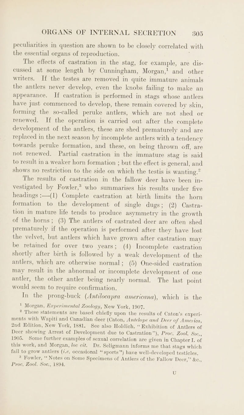 peculiarities in question are shown to be closely correlated with the essential organs of reproduction. . The effects of castration in the stag, for example, are dis- cussed at some length by Cunningham, Morgan,! and other writers. If the testes are removed in quite immature animals the antlers never develop, even the knobs failing to make an appearance. If castration is performed in stags whose antlers have just commenced to develop, these remain covered by skin, forming the so-called peruke antlers, which are not shed or renewed. If the operation is carried out after the complete development of the antlers, these are shed prematurely and are replaced in the next season by incomplete antlers with a tendency towards peruke formation, and these, on being thrown off, are not renewed. Partial castration in the immature stag is said to result ina weaker horn formation ; but the effect is general, and shows no restriction to the side on which the testis is wanting.” The results of castration in the fallow deer have been in- vestigated by Fowler,? who summarises his results under five headings :—(1) Complete castration at birth limits the horn formation to the development of single dugs; (2) Castra- tion in mature life tends to produce asymmetry in the growth of the horns; (3) The antlers of castrated deer are often shed prematurely if the operation is performed after they have lost the velvet, but antlers which have grown after castration may be retained for over two years; (4) Incomplete castration shortly after birth is followed by a weak development of the antlers, which are otherwise normal; (5) One-sided castration may result in the abnormal or incomplete development of one antler, the other antler being nearly normal. The last point would seem to require confirmation. In the prong-buck (Antilocapra americana), which is the * Morgan, Experimental Zoology, New York, 1907. * These statements are based chiefly upon the results of Caton’s experi- ments with Wapiti and Canadian deer (Caton, Antelope and Deer of America, 2nd Edition, New York, 1881. See also Holdich, “ Exhibition of Antlers of Deer showing Arrest of Development due to Castration”), Proc. Zool. Soc,, 1905. Some further examples of sexual correlation are given in Chapter I. of this work, and Morgan, loc cit. Dr. Seligmann informs me that stags which fail to grow antlers (7.e. occasional “ sports”) have well-developed testicles. * Fowler, ‘‘ Notes on Some Specimens of Antlers of the Fallow Deer,”’ &amp;c., Proc. Zool. Soc., 1894. U