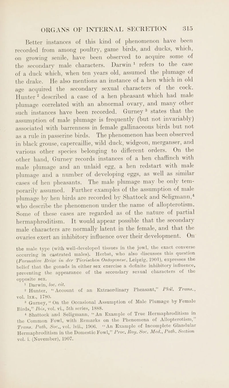 Better instances of this kind of phenomenon have been recorded from among poultry, game birds, and ducks, which, on growing senile, have been observed to acquire some of the secondary male characters. Darwin! refers to the case of a duck which, when ten years old, assumed the plumage of the drake. He also mentions an instance of a hen which in old age acquired the secondary sexual characters of the cock. Hunter 2 described a case of a hen pheasant which had male plumage correlated with an abnormal ovary, and many other such instances have been recorded. Gurney ® states that the assumption of male plumage is frequently (but not invariably) associated with barrenness in female gallinaceous birds but not as a rule in passerine birds. The phenomenon has been observed in black grouse, capercaillie, wild duck, widgeon, merganser, and various other species belonging to different orders. On the other hand, Gurney records instances of a hen chaffinch with male plumage and an unlaid egg, a hen redstart with male plumage and a number of developing eggs, as well as similar cases of hen pheasants. The male plumage may be only tem- porarily assumed. Further examples of the assumption of male plumage by hen birds are recorded by Shattock and Seligmann,? who describe the phenomenon under the name of allopterotism. Some of these cases are regarded as of the nature of partial hermaphroditism. It would appear possible that the secondary male characters are normally latent in the female, and that the ovaries exert an inhibitory influence over their development. On the male type (with well-developed tissues in the jowl, the exact converse occurring in castrated males). Herbst, who also discusses this question (Formative Reize in der Tierischen Ontogenese, Leipzig, 1901), expresses the belief that the gonads in either sex exercise a definite inhibitory influence, preventing the appearance of the secondary sexual characters of the opposite sex. 1 Darwin, loc. cit. 2 Hunter, “Account of an Extraordinary Pheasant,” Phi, Trans., vol. lxx., 1780. 8 Gurney, “ On the Occasional Assumption of Male Plumage by Female Birds,” Ibis, vol. vi., 5th series, 1888. 4 Shattock and Seligmann, ‘‘ An Example of True Hermaphroditism in the Common Fowl, with Remarks on the Phenomena of Allopterotism,” Trans. Path, Soc., vol. lvii., 1906. ‘*An Example of Incomplete Glandular Hermaphroditism in the Domestic Fowl,” Proc, Roy. Soc, Med,, Path, Section vol. i. (November), 1907.