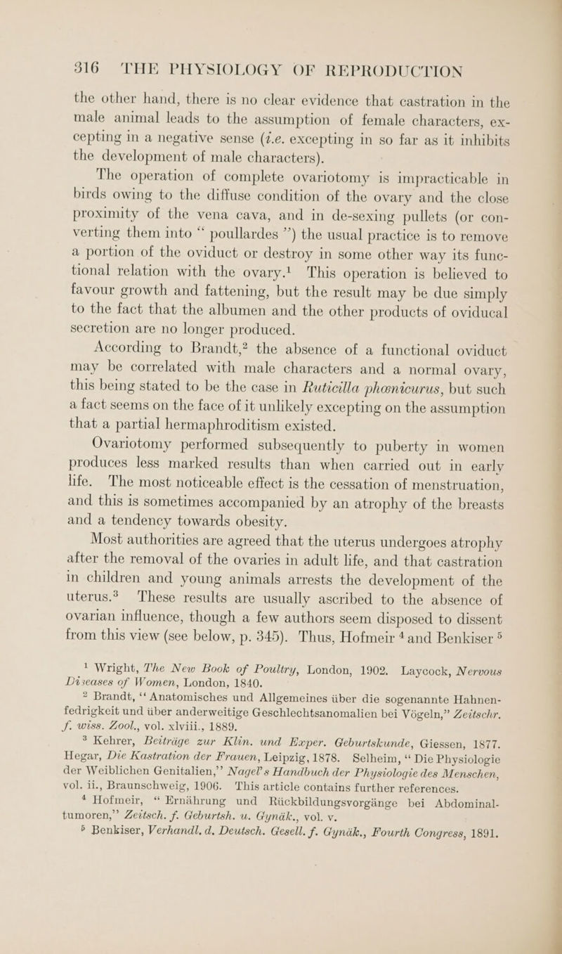 the other hand, there is no clear evidence that castration in the male animal leads to the assumption of female characters, ex- cepting in a negative sense (7.e. excepting in so far as it inhibits the development of male characters). The operation of complete ovariotomy is impracticable in birds owing to the diffuse condition of the ovary and the close proximity of the vena cava, and in de-sexing pullets (or con- verting them into “ poullardes ”) the usual practice is to remove a portion of the oviduct or destroy in some other way its func- tional relation with the ovary.! This operation is believed to favour growth and fattening, but the result may be due simply to the fact that the albumen and the other products of oviducal secretion are no longer produced. According to Brandt,? the absence of a functional oviduct may be correlated with male characters and a normal ovary, this being stated to be the case in Ruticilla phanicurus, but such a fact seems on the face of it unlikely excepting on the assumption that a partial hermaphroditism existed. Ovariotomy performed subsequently to puberty in women produces less marked results than when carried out in early life. The most noticeable effect is the cessation of menstruation, and this is sometimes accompanied by an atrophy of the breasts and a tendency towards obesity. Most authorities are agreed that the uterus undergoes atrophy after the removal of the ovaries in adult life, and that castration in children and young animals arrests the development of the uterus. These results are usually ascribed to the absence of ovarian influence, though a few authors seem disposed to dissent from this view (see below, p. 345). Thus, Hofmeir 4and Benkiser ® * Wright, The New Book of Poultry, London, 1902. Laycock, Nervous Diseases of Women, London, 1840. * Brandt, ‘‘ Anatomisches und Allgemeines iiber die sogenannte Hahnen- fedrigkeit und iiber anderweitige Geschlechtsanomalien bei Vogeln,” Zettschr. J. wiss. Zool., vol. xlviii., 1889. ° Kehrer, Bevtrige zur Klin. und Exper. Geburtskunde, Giessen, 1877. Hegar, Die Kastration der Frauen, Leipzig, 1878. Selheim, “ Die Physiologie der Weiblichen Genitalien,’’ Nagel’s Handbuch der Physiologie des Menschen, vol. i1., Braunschweig, 1906. This article contains further references. * Hofmeir, “ Ernahrung und Riickbildungsvorgiinge bei Abdominal- tumoren,” Zevtsch. f. Geburtsh. u. Gyndk., vol. v. ’ Benkiser, Verhandl. d. Deutsch. Gesell. f. Gynik., Fourth Congress, 1891.