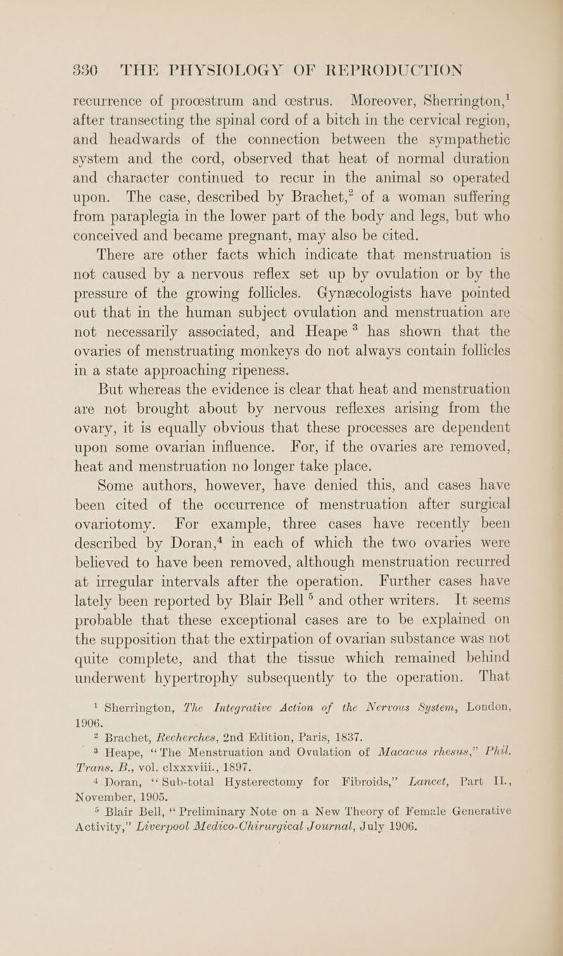 recurrence of procestrum and cestrus. Moreover, Sherrington,’ after transecting the spinal cord of a bitch in the cervical region, and headwards of the connection between the sympathetic system and the cord, observed that heat of normal duration and character continued to recur in the animal so operated upon. The case, described by Brachet,’ of a woman suffering from paraplegia in the lower part of the body and legs, but who conceived and became pregnant, may also be cited. There are other facts which indicate that menstruation is not caused by a nervous reflex set up by ovulation or by the pressure of the growing follicles. Gynecologists have pointed out that in the human subject ovulation and menstruation are not necessarily associated, and Heape*® has shown that the ovaries of menstruating monkeys do not always contain follicles in a state approaching ripeness. But whereas the evidence is clear that heat and menstruation are not brought about by nervous reflexes arising from the ovary, it is equally obvious that these processes are dependent upon some ovarian influence. For, if the ovaries are removed, heat and menstruation no longer take place. Some authors, however, have denied this, and cases have been cited of the occurrence of menstruation after surgical ovariotomy. For example, three cases have recently been described by Doran,* in each of which the two ovaries were believed to have been removed, although menstruation recurred at irregular intervals after the operation. Further cases have lately been reported by Blair Bell’ and other writers. It seems probable that these exceptional cases are to be explained on the supposition that the extirpation of ovarian substance was not quite complete, and that the tissue which remained behind underwent hypertrophy subsequently to the operation. That 1 Sherrington, Zhe Integrative Action of the Nervous System, London, 1906. * Brachet, Recherches, 2nd Edition, Paris, 1837. 3 Heape, ‘The Menstruation and Ovulation of Macacus rhesus,” Phil, Trans. B., vol. clxxxviii.,-1897. 4 Doran, ‘‘Sub-total Hysterectomy for Fibroids,’ Lancet, Part II., November, 1905. &gt; Blair Bell, ‘ Preliminary Note on a New Theory of Female Generative Activity,” Liverpool Medico-Chirurgical Journal, July 1906.