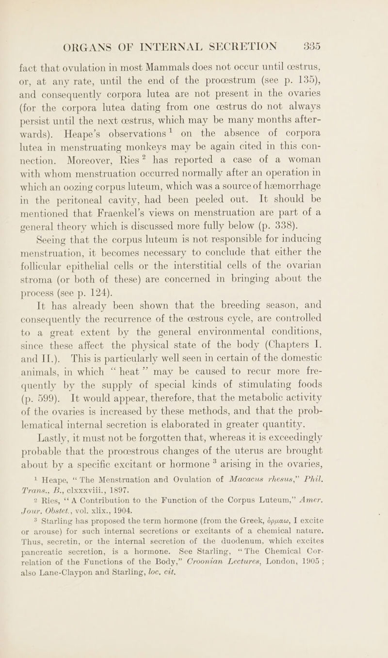 fact that ovulation in most Mammals does not occur until cestrus, or, at any rate, until the end of the procestrum (see p. 135), and consequently corpora lutea are not present in the ovaries (for the corpora lutea dating from one cestrus do not always persist until the next cestrus, which may be many months after- wards). Heape’s observations' on the absence of corpora lutea in menstruating monkeys may be again cited in this con- nection. Moreover, Ries® has reported a case of a woman with whom menstruation occurred normally after an operation in which an oozing corpus luteum, which was a source of hemorrhage in the peritoneal cavity, had been peeled out. It should be mentioned that Fraenkel’s views on menstruation are part of a general theory which is discussed more fully below (p. 338). Seeing that the corpus luteum is not responsible for inducing menstruation, it becomes necessary to conclude that either the follicular epithelial cells or the interstitial cells of the ovarian stroma (or both of these) are concerned in bringing about the process (see p. 124). It has already been shown that the breeding season, and consequently the recurrence of the cestrous cycle, are controlled to a great extent by the general environmental conditions, since these affect the physical state of the body (Chapters I. and IT.). This is particularly well seen in certain of the domestic animals, in which “ heat’? may be caused to recur more fre- quently by the supply of special kinds of stimulating foods (p. 599). It would appear, therefore, that the metabolic activity of the ovaries is increased by these methods, and that the prob- lematical internal secretion is elaborated in greater quantity. Lastly, it must not be forgotten that, whereas it is exceedingly probable that the procestrous changes of the uterus are brought about by a specific excitant or hormone ® arising in the ovaries, 1 Heape, “The Menstruation and Ovulation of Macacus rhesus,” Phil. Trans., B., clxxxvili., 1897. 2 Ries, ‘‘ A Contribution to the Function of the Corpus Luteum,” Amer. Jour. Obstet., vol. xlix., 1904. 3 Starling has proposed the term hormone (from the Greek, opuwaw, I excite or arouse) for such internal secretions or excitants of a chemical nature. Thus, secretin, or the internal secretion of the duodenum, which excites pancreatic secretion, is a hormone. See Starling, “The Chemical Cor- relation of the Functions of the Body,” Croonran Lectures, London, 1905 ; also Lane-Claypon and Starling, loc, cit.