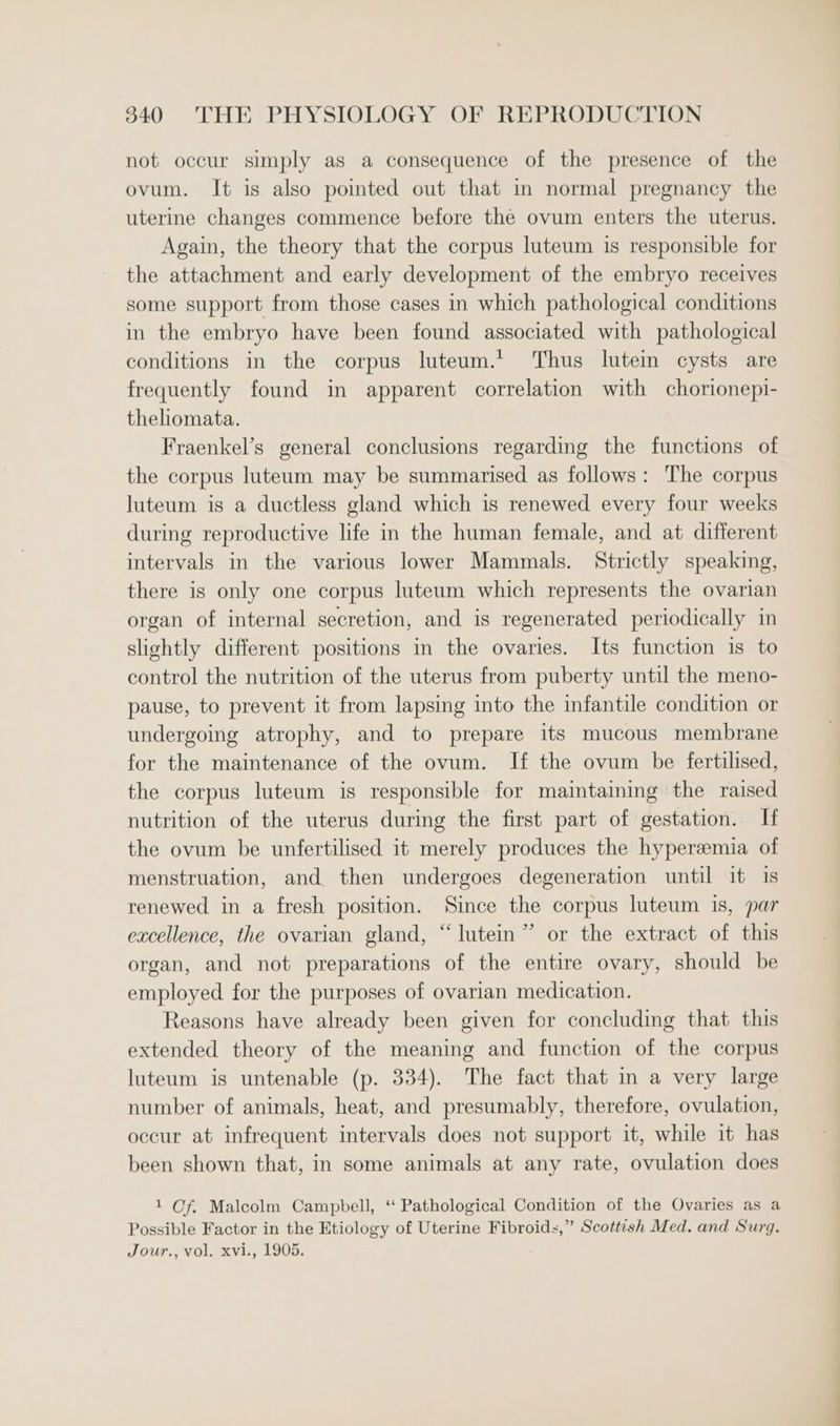 not occur simply as a consequence of the presence of the ovum. It is also pointed out that in normal pregnancy the uterine changes commence before the ovum enters the uterus. Again, the theory that the corpus luteum is responsible for the attachment and early development of the embryo receives some support from those cases in which pathological conditions in the embryo have been found associated with pathological conditions in the corpus luteum.’ Thus lutein cysts are frequently found in apparent correlation with chorionepi- theliomata. Fraenkel’s general conclusions regarding the functions of the corpus luteum may be summarised as follows: The corpus luteum is a ductless gland which is renewed every four weeks during reproductive life in the human female, and at different intervals in the various lower Mammals. Strictly speaking, there is only one corpus luteum which represents the ovarian organ of internal secretion, and is regenerated periodically in slightly different positions in the ovaries. Its function is to control the nutrition of the uterus from puberty until the meno- pause, to prevent it from lapsing into the infantile condition or undergoing atrophy, and to prepare its mucous membrane for the maintenance of the ovum. If the ovum be fertilised, the corpus luteum is responsible for maintaining the raised nutrition of the uterus during the first part of gestation. If the ovum be unfertilised it merely produces the hyperemia of menstruation, and then undergoes degeneration until it is renewed in a fresh position. Since the corpus luteum 1s, par excellence, the ovarian gland, “lutein” or the extract of this organ, and not preparations of the entire ovary, should be employed for the purposes of ovarian medication. Reasons have already been given for concluding that this extended theory of the meaning and function of the corpus luteum is untenable (p. 334). The fact that in a very large number of animals, heat, and presumably, therefore, ovulation, occur at infrequent intervals does not support it, while it has been shown that, in some animals at any rate, ovulation does 1 Of. Malcolm Campbell, ‘“‘ Pathological Condition of the Ovaries as a Possible Factor in the Etiology of Uterine Fibroids,” Scottish Med. and Surg. Jour., vol. xvi., 1905.