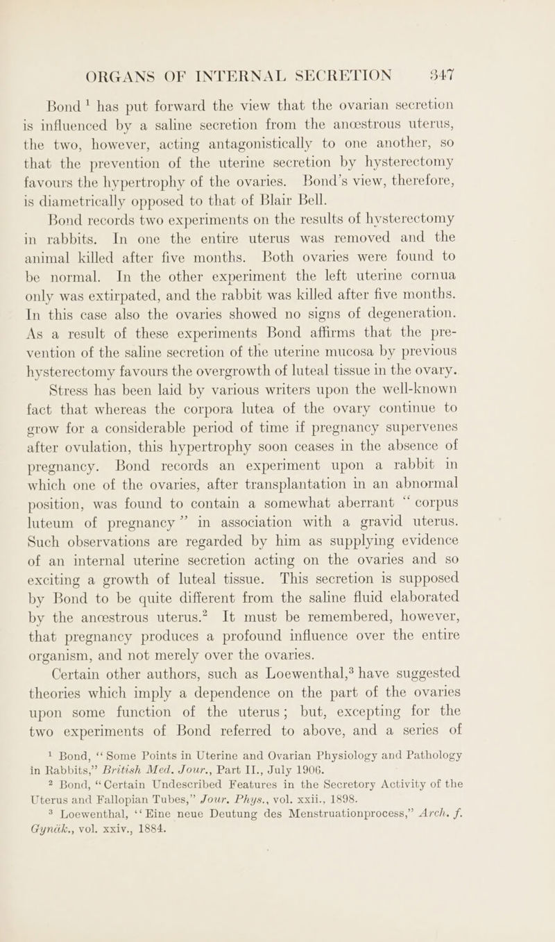 Bond ! has put forward the view that the ovarian secretion is influenced by a saline secretion from the ancestrous uterus, the two, however, acting antagonistically to one another, so that the prevention of the uterine secretion by hysterectomy favours the hypertrophy of the ovaries. Bond’s view, therefore, is diametrically opposed to that of Blair Bell. Bond records two experiments on the results of hysterectomy in rabbits. In one the entire uterus was removed and the animal killed after five months. Both ovaries were found to be normal. In the other experiment the left uterine cornua only was extirpated, and the rabbit was killed after five months. In this case also the ovaries showed no signs of degeneration. As a result of these experiments Bond affirms that the pre- vention of the saline secretion of the uterine mucosa by previous hysterectomy favours the overgrowth of luteal tissue in the ovary. Stress has been laid by various writers upon the well-known fact that whereas the corpora lutea of the ovary continue to grow for a considerable period of time if pregnancy supervenes after ovulation, this hypertrophy soon ceases in the absence of pregnancy. Bond records an experiment upon a rabbit in which one of the ovaries, after transplantation in an abnormal position, was found to contain a somewhat aberrant “ corpus luteum of pregnancy” in association with a gravid uterus. Such observations are regarded by him as supplying evidence of an internal uterine secretion acting on the ovaries and so exciting a growth of luteal tissue. This secretion is supposed by Bond to be quite different from the saline fluid elaborated by the ancestrous uterus.” It must be remembered, however, that pregnancy produces a profound influence over the entire organism, and not merely over the ovaries. Certain other authors, such as Loewenthal,’ have suggested theories which imply a dependence on the part of the ovaries upon some function of the uterus; but, excepting for the two experiments of Bond referred to above, and a series of 1 Bond, ‘‘Some Points in Uterine and Ovarian Physiology and Pathology in Rabbits,” British Med. Jour., Part II., July 1906. 2 Bond, “Certain Undescribed Features in the Secretory Activity of the Uterus and Fallopian Tubes,” Jour, Phys., vol. xxii., 1898. 3 Loewenthal, ‘‘ Eine neue Deutung des Menstruationprocess,” Arch. f.