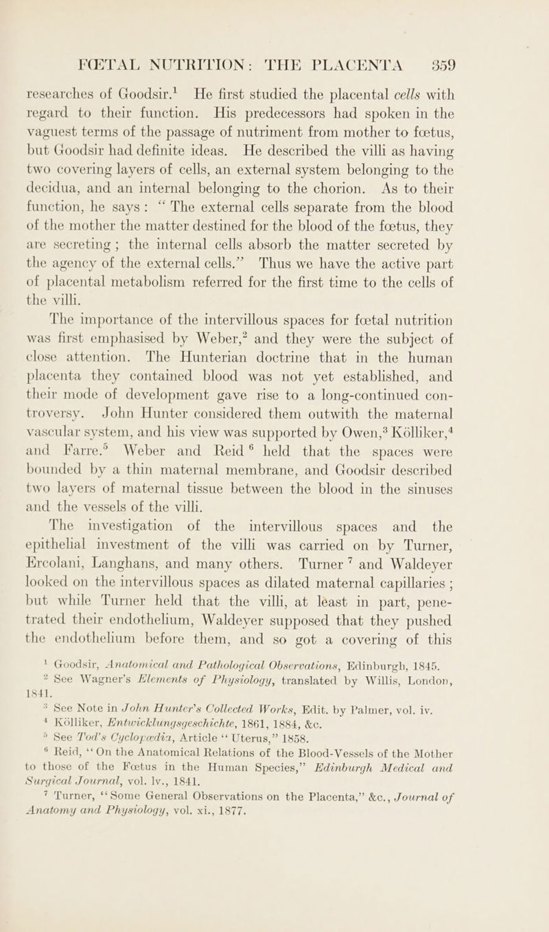 researches of Goodsir.' He first studied the placental cells with regard to their function. His predecessors had spoken in the vaguest terms of the passage of nutriment from mother to foetus, but Goodsir had definite ideas. He described the vill as having two covering layers of cells, an external system belonging to the decidua, and an internal belonging to the chorion. As to their function, he says: “ The external cells separate from the blood of the mother the matter destined for the blood of the foetus, they are secreting ; the internal cells absorb the matter secreted by the agency of the external cells.” Thus we have the active part of placental metabolism referred for the first time to the cells of the vill. The importance of the intervillous spaces for foetal nutrition was first emphasised by Weber,” and they were the subject of close attention. The Hunterian doctrine that in the human placenta they contained blood was not yet established, and their mode of development gave rise to a long-continued con- troversy. John Hunter considered them outwith the maternal vascular system, and his view was supported by Owen,? Kolliker,4 and Farre.2 Weber and Reid ® held that the spaces were bounded by a thin maternal membrane, and Goodsir described two layers of maternal tissue between the blood in the sinuses and the vessels of the villi. The investigation of the intervillous spaces and_ the epithelial investment of the villi was carried on by Turner, Kreolani, Langhans, and many others. Turner’ and Waldeyer looked on the intervillous spaces as dilated maternal capillaries ; but while Turner held that the villi, at least in part, pene- trated their endothelium, Waldeyer supposed that they pushed the endothelium before them, and so got a covering of this ‘ Goodsir, Anatomical and Pathological Observations, Hdinburgh, 1845. * See Wagner’s Llements of Physiology, translated by Willis, London, 1841. * See Note in John Hunter’s Collected Works, Edit. by Palmer, vol. iv. * Kolliker, Entwicklungsgeschichte, 1861, 1884, &amp;c. ” See T'od’s Cyclopedia, Article ‘‘ Uterus,” 1858. ° Reid, ‘‘On the Anatomical Relations of the Blood-Vessels of the Mother to those of the Foetus in the Human Species,” Edinburgh Medical and Surgical Journal, vol. lv., 1841. * Turner, ‘‘Some General Observations on the Placenta,” &amp;c., Journal of Anatomy and Physiology, vol. xi., 1877.