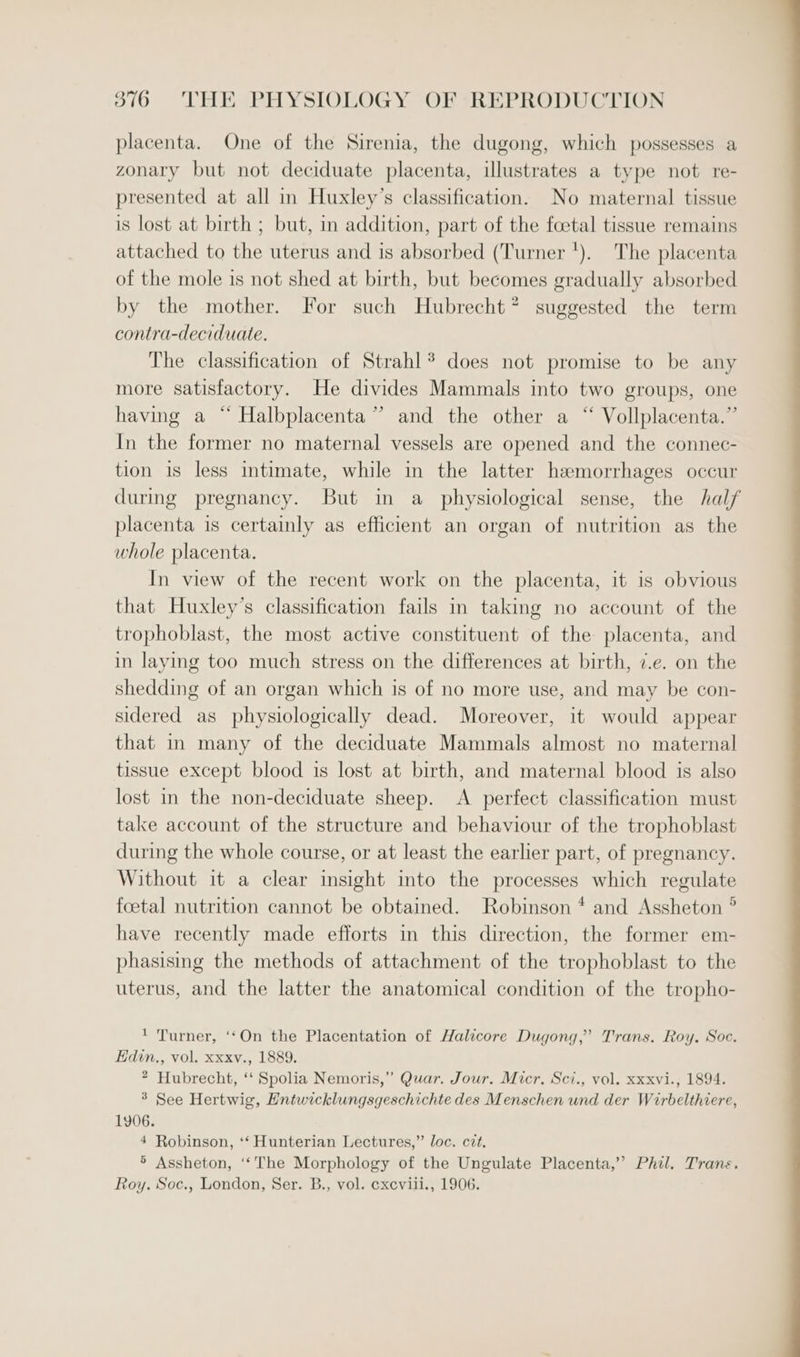 placenta. One of the Sirenia, the dugong, which possesses a zonary but not deciduate placenta, illustrates a type not re- presented at all in Huxley’s classification. No maternal tissue is lost at birth ; but, in addition, part of the foetal tissue remains attached to the uterus and is absorbed (Turner '). The placenta of the mole is not shed at birth, but becomes gradually absorbed by the mother. For such Hubrecht? suggested the term contra-deciduate. The classification of Strahl *® does not promise to be any more satisfactory. He divides Mammals into two groups, one having a “ Halbplacenta” and the other a “ Vollplacenta.” In the former no maternal vessels are opened and the connec- tion is less intimate, while in the latter hemorrhages occur during pregnancy. But in a_ physiological sense, the half placenta is certainly as efficient an organ of nutrition as the whole placenta. In view of the recent work on the placenta, it is obvious that Huxley’s classification fails in taking no account of the trophoblast, the most active constituent of the placenta, and in laying too much stress on the differences at birth, 7.e. on the shedding of an organ which is of no more use, and may be con- sidered as physiologically dead. Moreover, it would appear that in many of the deciduate Mammals almost no maternal tissue except blood is lost at birth, and maternal blood is also lost in the non-deciduate sheep. &lt;A perfect classification must take account of the structure and behaviour of the trophoblast during the whole course, or at least the earlier part, of pregnancy. Without it a clear insight into the processes which regulate foetal nutrition cannot be obtained. Robinson * and Assheton ° have recently made efforts in this direction, the former em- phasising the methods of attachment of the trophoblast to the uterus, and the latter the anatomical condition of the tropho- ' Turner, ‘‘On the Placentation of Halicore Dugong,’ Trans. Roy. Soc. Edin., vol. xxxv., 1889. 2 Hubrecht, ‘‘ Spolia Nemoris,” Quar. Jour. Micr. Sci., vol. xxxvi., 1894. 3 See Hertwig, Entwicklungsgeschichte des Menschen und der Wirbelthiere, 1906. 4 Robinson, ‘‘ Hunterian Lectures,” loc. cit. ® Assheton, ‘‘The Morphology of the Ungulate Placenta,’ Phil. Trans. Roy. Soc., London, Ser. B., vol. cxcviii., 1906.