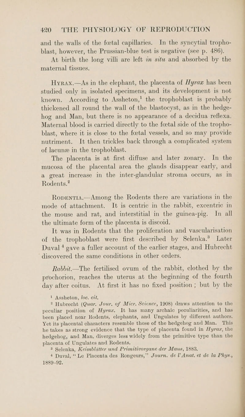 and the walls of the foetal capillaries. In the syncytial tropho- blast, however, the Prussian-blue test 1s negative (see p. 486). At birth the long villi are left am situ and absorbed by the maternal tissues. Hyrax.—As in the elephant, the placenta of Hyrax has been studied only in isolated specimens, and its development is not known. According to Assheton,* the trophoblast is probably thickened all round the wall of the blastocyst, as in the hedge- hog and Man, but there is no appearance of a decidua reflexa, Maternal blood is carried directly to the foetal side of the tropho- blast, where it is close to the foetal vessels, and so may provide nutriment. It then trickles back through a complicated system of lacune in the trophoblast. The placenta is at first diffuse and later zonary. In the mucosa of the placental area the glands disappear early, and a great increase in the inter-glandular stroma occurs, as in Rodents.” Ropent1A.— Among the Rodents there are variations in the mode of attachment. It is centric in the rabbit, excentric in the mouse and rat, and interstitial in the guinea-pig. In all the ultimate form of the placenta is discoid. It was in Rodents that the proliferation and vascularisation of the trophoblast were first described by Selenka.* Later Duval * gave a fuller account of the earlier stages, and Hubrecht discovered the same conditions in other orders. Rabbit.—The fertilised ovum of the rabbit, clothed by the prochorion, reaches the uterus at the beginning of the fourth day after coitus. At first it has no fixed position; but by the 1 Assheton, loc. cit. 2 Hubrecht (Quar. Jour. of Micr. Science, 1908) draws attention to the peculiar position of Hyrax. It has many archaic peculiarities, and has been placed near Rodents, elephants, and Ungulates by different authors. Yet its placental characters resemble those of the hedgehog and Man. This he takes as strong evidence that the type of placenta found in Hyraz, the hedgehog, and Man, diverges less widely from the primitive type than the placenta of Ungulates and Rodents. 3 Selenka, Ketmbldtter und Primitivorgane der Maus, 1883. 4 Duval, ‘Le Placenta des Rongeurs,” Journ. del Anat. et de la Phys., 1889-92.