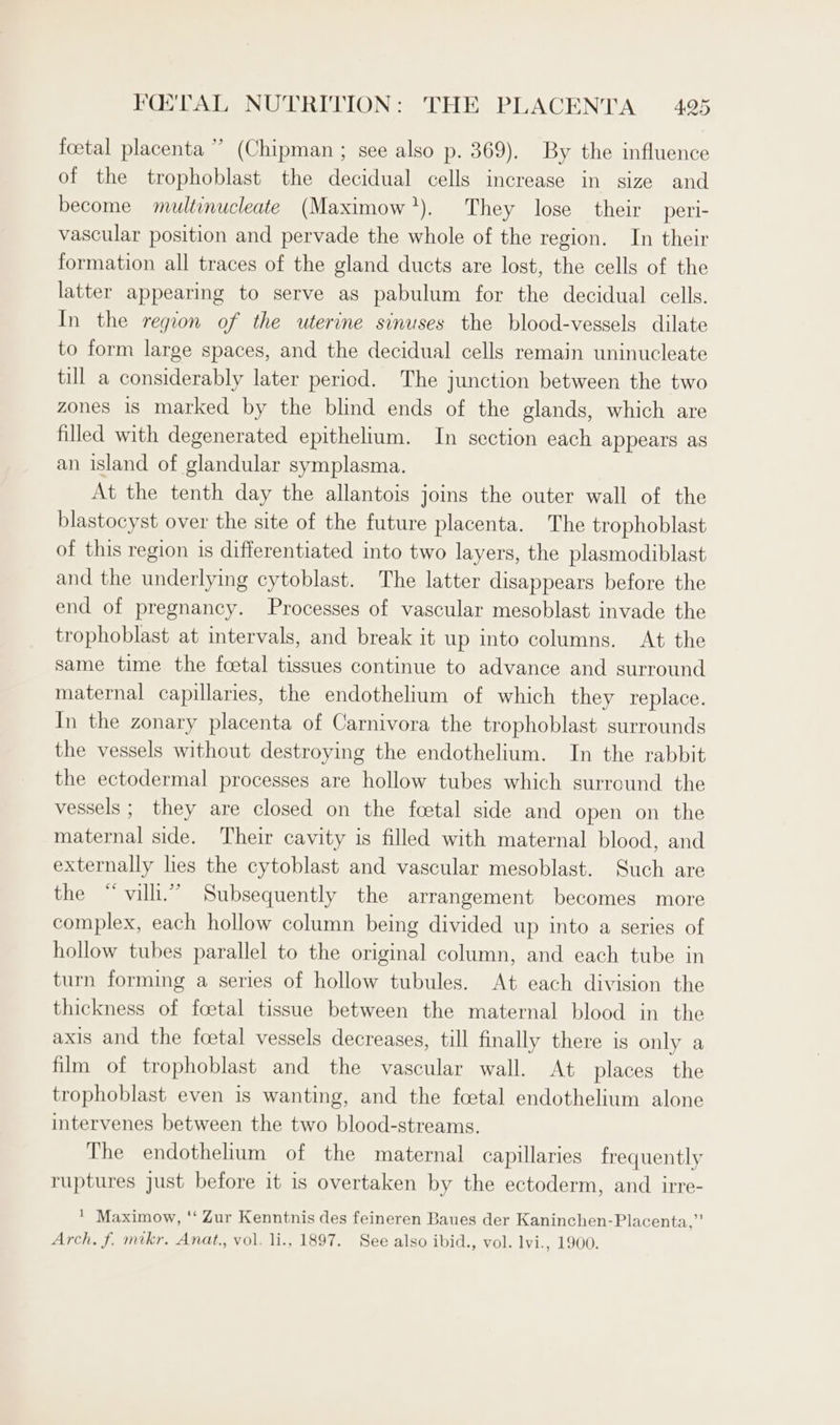 3 foetal placenta ” (Chipman ; see also p. 369). By the influence of the trophoblast the decidual cells increase in size and become multinucleate (Maximow’). They lose their peri- vascular position and pervade the whole of the region. In their formation all traces of the gland ducts are lost, the cells of the latter appearing to serve as pabulum for the decidual cells. In the region of the uterine sinuses the blood-vessels dilate to form large spaces, and the decidual cells remain uninucleate till a considerably later period. The junction between the two zones 1s marked by the blind ends of the glands, which are filled with degenerated epithelium. In section each appears as an island of glandular symplasma. At the tenth day the allantois joins the outer wall of the blastocyst over the site of the future placenta. The trophoblast of this region is differentiated into two layers, the plasmodiblast and the underlying cytoblast. The latter disappears before the end of pregnancy. Processes of vascular mesoblast invade the trophoblast at intervals, and break it up into columns. At the same time the foetal tissues continue to advance and surround maternal capillaries, the endothelium of which they replace. In the zonary placenta of Carnivora the trophoblast surrounds the vessels without destroying the endothelium. In the rabbit the ectodermal processes are hollow tubes which surround the vessels ; they are closed on the foetal side and open on the maternal side. Their cavity is filled with maternal blood, and externally les the cytoblast and vascular mesoblast. Such are the “vill.” Subsequently the arrangement becomes more complex, each hollow column being divided up into a series of hollow tubes parallel to the original column, and each tube in turn forming a series of hollow tubules. At each division the thickness of foetal tissue between the maternal blood in the axis and the foetal vessels decreases, till finally there is only a film of trophoblast and the vascular wall. At places the trophoblast even is wanting, and the foetal endothelium alone intervenes between the two blood-streams. The endothelium of the maternal capillaries frequently ruptures just before it is overtaken by the ectoderm, and irre- * Maximow, “‘ Zur Kenntnis des feineren Baues der Kaninchen-Placenta,” Arch. f. mikr, Anat., vol. li., 1897. See also ibid., vol. lvi., 1900.