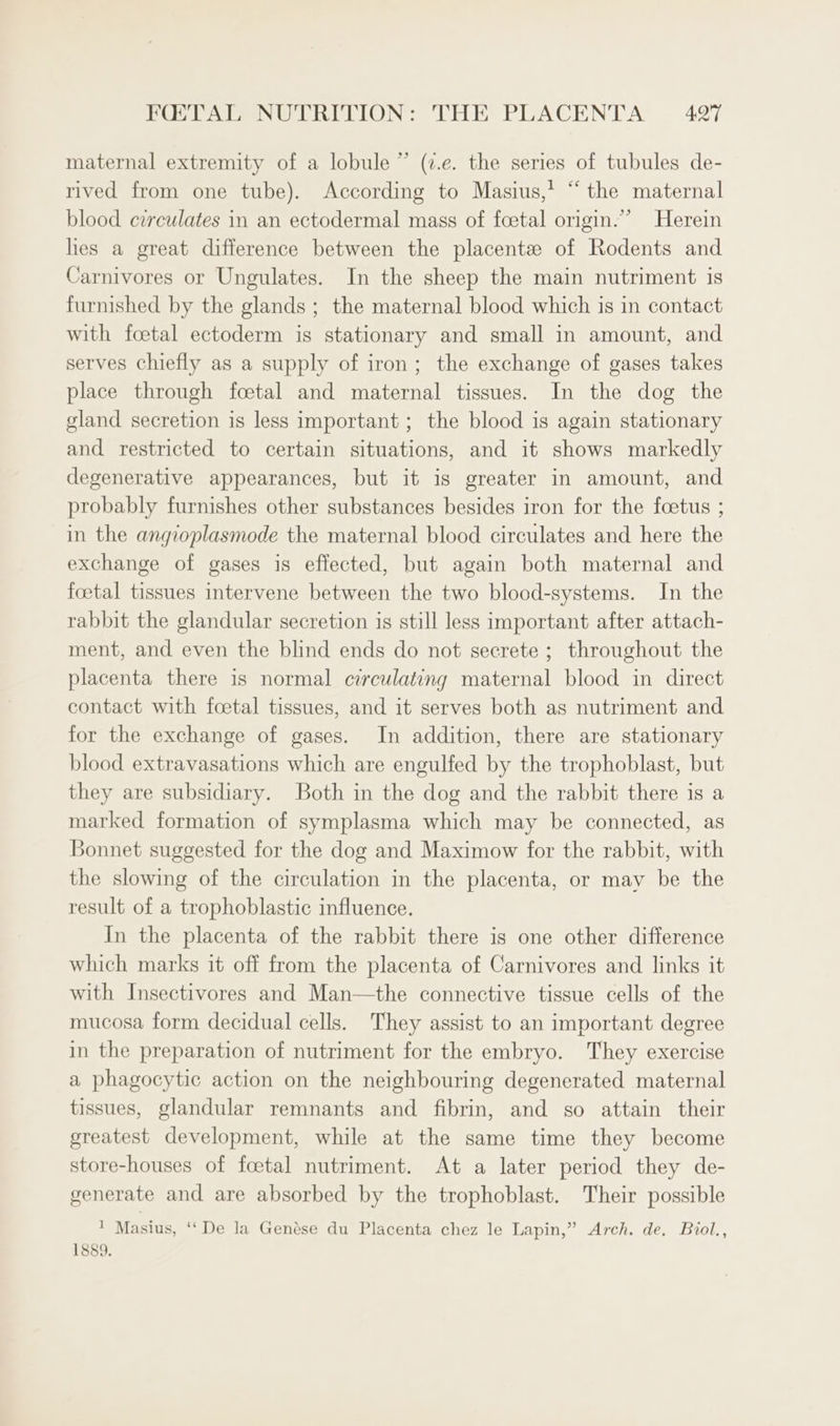 3) maternal extremity of a lobule ” (7.e. the series of tubules de- rived from one tube). According to Masius,’ “the maternal blood circulates in an ectodermal mass of foetal origin.” Herein hes a great difference between the placentee of Rodents and Carnivores or Ungulates. In the sheep the main nutriment is furnished by the glands ; the maternal blood which is in contact with foetal ectoderm is stationary and small in amount, and serves chiefly as a supply of iron; the exchange of gases takes place through foetal and maternal tissues. In the dog the gland secretion is less important ; the blood is again stationary and restricted to certain situations, and it shows markedly degenerative appearances, but it is greater in amount, and probably furnishes other substances besides iron for the foetus ; in the angioplasmode the maternal blood circulates and here the exchange of gases is effected, but again both maternal and foetal tissues intervene between the two blood-systems. In the rabbit the glandular secretion is still less important after attach- ment, and even the blind ends do not secrete ; throughout the placenta there is normal circulating maternal blood in direct contact with foetal tissues, and it serves both as nutriment and for the exchange of gases. In addition, there are stationary blood extravasations which are engulfed by the trophoblast, but they are subsidiary. Both in the dog and the rabbit there is a marked formation of symplasma which may be connected, as Bonnet suggested for the dog and Maximow for the rabbit, with the slowing of the circulation in the placenta, or may be the result of a trophoblastic influence. In the placenta of the rabbit there is one other difference which marks it off from the placenta of Carnivores and links it with Insectivores and Man—the connective tissue cells of the mucosa form decidual cells. They assist to an important degree in the preparation of nutriment for the embryo. They exercise a phagocytic action on the neighbouring degenerated maternal tissues, glandular remnants and fibrin, and so attain their greatest development, while at the same time they become store-houses of foetal nutriment. At a later period they de- generate and are absorbed by the trophoblast. Their possible 1 Masius, ‘‘ De la Genése du Placenta chez le Lapin,” Arch. de, Bool., 1889.