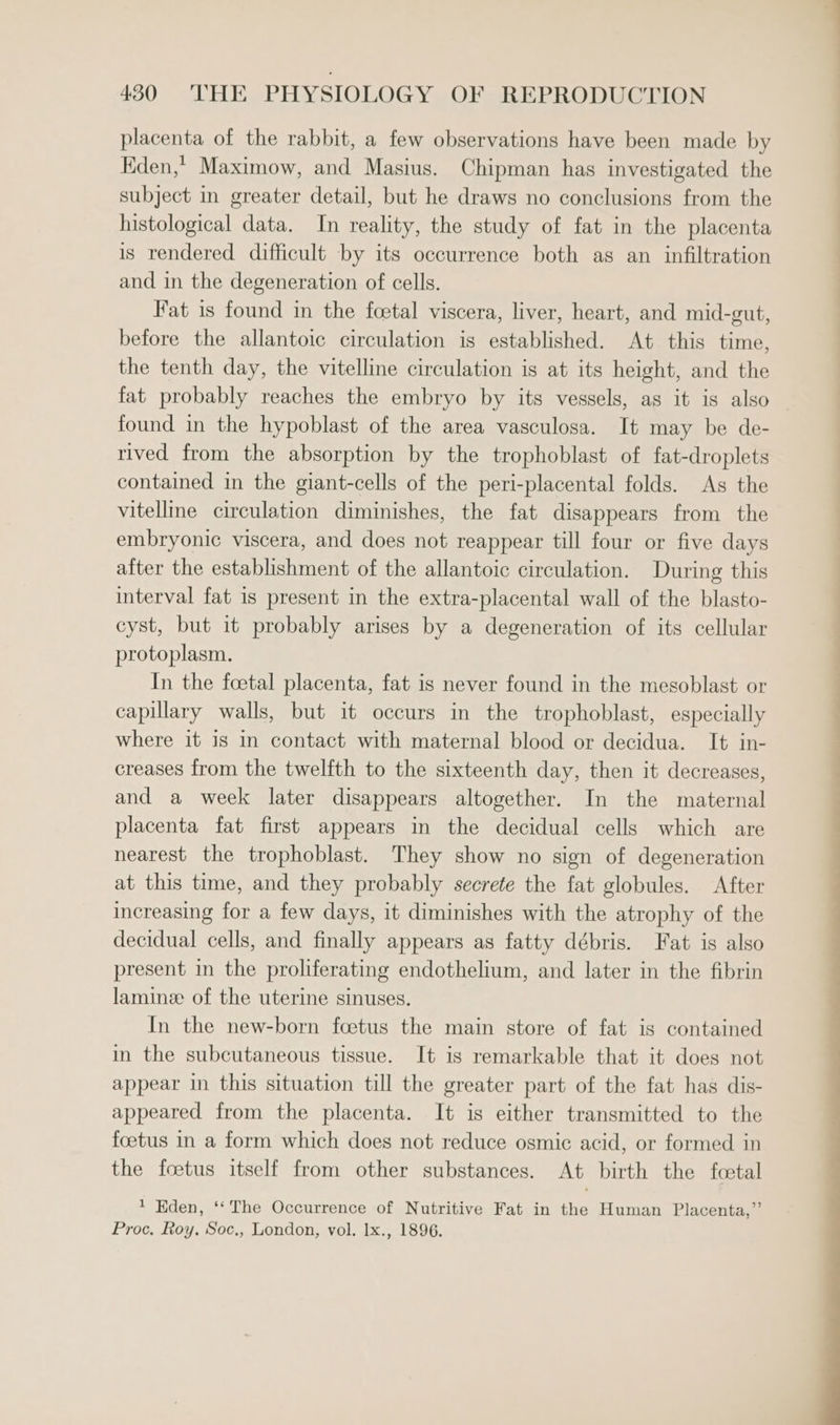 placenta of the rabbit, a few observations have been made by Kden,* Maximow, and Masius. Chipman has investigated the subject in greater detail, but he draws no conclusions from the histological data. In reality, the study of fat in the placenta is rendered difficult by its occurrence both as an infiltration and in the degeneration of cells. Fat is found in the foetal viscera, liver, heart, and mid-gut, before the allantoic circulation is established. At this time, the tenth day, the vitelline circulation is at its height, and the fat probably reaches the embryo by its vessels, as it is also found in the hypoblast of the area vasculosa. It may be de- rived from the absorption by the trophoblast of fat-droplets contained in the giant-cells of the peri-placental folds. As the vitelline circulation diminishes, the fat disappears from the embryonic viscera, and does not reappear till four or five days after the establishment of the allantoic circulation. During this interval fat is present in the extra-placental wall of the blasto- cyst, but it probably arises by a degeneration of its cellular protoplasm. In the foetal placenta, fat is never found in the megoblast or capillary walls, but it occurs in the trophoblast, especially where it is in contact with maternal blood or decidua. It in- creases from the twelfth to the sixteenth day, then it decreases, and a week later disappears altogether. In the maternal placenta fat first appears in the decidual cells which are nearest the trophoblast. They show no sign of degeneration at this time, and they probably secrete the fat globules. After increasing for a few days, it diminishes with the atrophy of the decidual cells, and finally appears as fatty débris. Fat is also present in the proliferating endothelium, and later in the fibrin lamine of the uterine sinuses. In the new-born foetus the main store of fat is contained in the subcutaneous tissue. It is remarkable that it does not appear in this situation till the greater part of the fat has dis- appeared from the placenta. It is either transmitted to the foetus in a form which does not reduce osmic acid, or formed in the foetus itself from other substances. At birth the foetal ' Kden, ‘‘The Occurrence of Nutritive Fat in the Human Placenta,” Proc, Roy, Soc,, London, vol. lx., 1896.