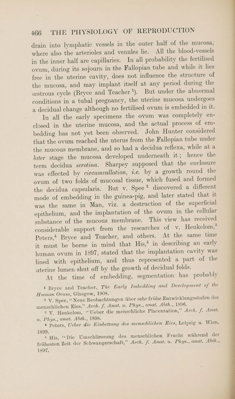drain into lymphatic vessels in the outer half of the mucosa, where also the arterioles and venules lie.. All the blood-vessels in the inner half are capillaries. In all probability the fertilised ovum, during its sojourn in the Fallopian tube and while it lies free in the uterine cavity, does not influence the structure of the mucosa, and may implant itself at any period during the cestrous cycle (Bryce and Teacher 1) But under the abnormal conditions in a tubal pregnancy, the uterine mucosa undergoes a decidual change although no fertilised ovum 1s embedded in it. In all the early specimens the ovum was completely en- closed in the uterine mucosa, and the actual process of em- bedding has not yet been observed. John Hunter considered that the ovum reached the uterus from the Fallopian tube under the mucous membrane, and so had a decidua reflexa, while at a later stage the mucosa developed underneath it; hence the term decidua serotina. Sharpey supposed that the enclosure was effected by circumvallation, ve. by a growth round the ovum of two folds of mucosal tissue, which fused and formed the decidua capsularis. But v. Spee ° discovered a different mode of embedding in the guinea-pig, and later stated that it was the same in Man, viz. a destruction of the superficial epithelium, and the implantation of the ovum in the cellular substance of the mucous membrane. This view has received considerable support from the researches of v. Heukelom,* Peters, Bryce and Teacher, and others. At the same time ‘+ must be borne in mind that His,° in describing an early human ovum in 1897, stated that the implantation cavity was lined with epithelium, and thus represented a part of the uterine lumen shut off by the growth of decidual folds. At the time of embedding, segmentation has probably 1 Bryce and Teacher, The Early Imbedding and Development of the Human Ovum, Glasgow, 1908. 2 V. Spee, ‘Neue Beobachtungen iiber sehr frithe Entwicklungsstufen des menschlichen Hies,” Arch. f. Anat. u. Phys., anat. Abth., 1896. 3 V. Heukelom, ‘‘ Ueber die menschliche Placentation,” Arch. f. Anat. u. Phys., anat. Abth., 1898. 4 Peters, Ueber die Hinbettung des menschlichen Eies, Leipzig u. Wien, 1899. 5 His, ‘‘Die Umschliessung des menschlichen Frucht wihrend der friithesten Zeit der Schwangerschaft,” Arch. f. Anat. u. Phys., anat. Abth., 1897.