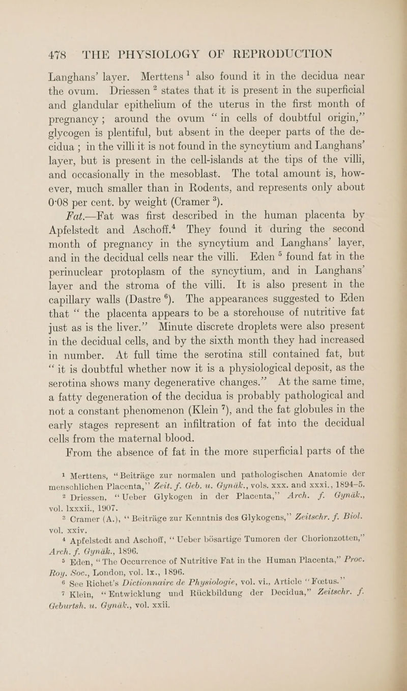 Langhans’ layer. Merttens’ also found it in the decidua near the ovum. Driessen? states that it is present in the superficial and glandular epithelium of the uterus in the first month of pregnancy ; around the ovum “in cells of doubtful origin,” elycogen is plentiful, but absent in the deeper parts of the de- cidua ; in the villi it is not found in the syncytium and Langhans’ layer, but is present in the cell-islands at the tips of the vilh, and occasionally in the mesoblast. The total amount is, how- ever, much smaller than in Rodents, and represents only about 0-08 per cent. by weight (Cramer °). Fat.—Fat was first described in the human placenta by Apfelstedt and Aschoff.4 They found it durmg the second month of pregnancy in the syncytium and Langhans’ layer, and in the decidual cells near the villi. Eden ° found fat in the perinuclear protoplasm of the syncytium, and in Langhans’ layer and the stroma of the villi. It is also present in the capillary walls (Dastre *). The appearances suggested to Eden that “ the placenta appears to be a storehouse of nutritive fat just as is the liver.” Minute discrete droplets were also present in the decidual cells, and by the sixth month they had increased in number. At full time the serotina still contained fat, but “it is doubtful whether now it is a physiological deposit, as the serotina shows many degenerative changes.” At the same time, a fatty degeneration of the decidua is probably pathological and not a constant phenomenon (Klein ”), and the fat globules in the early stages represent an infiltration of fat into the decidual cells from the maternal blood. From the absence of fat in the more superficial parts of the 1 Merttens, “ Beitriige zur normalen und pathologischen Anatomie der menschlichen Placenta,’’ Zeit. f. Geb. u. Gyndk., vols. xxx. and xxxi,, 1894-5. 2 Driessen, ‘Ueber Glykogen in der Placenta,’ Arch. f. Gyndk., vol. lxxxii., 1907. 2 Oramer (A.), ‘‘ Beitriige zur Kenntnis des Glykogens,” Zettschr. f. Biol. vol, xXiv. 4 Apfelstedt and Aschoff, “ Ueber bésartige Tumoren der Chorionzotten,” Arch. f. Gyndk., 1896. 5 Eden, “The Occurrence of Nutritive Fat in the Human Placenta,” Proc. Roy. Soc., London, vol. Ix., 1896. 6 See Richet’s Dictionnaire de Physiologie, vol. vi., Article “ Foetus.” 7 Klein, “Entwicklung und Riickbildung der Decidua,” Zeitschr. f. Geburtsh. u. Gynik., vol. xxii.