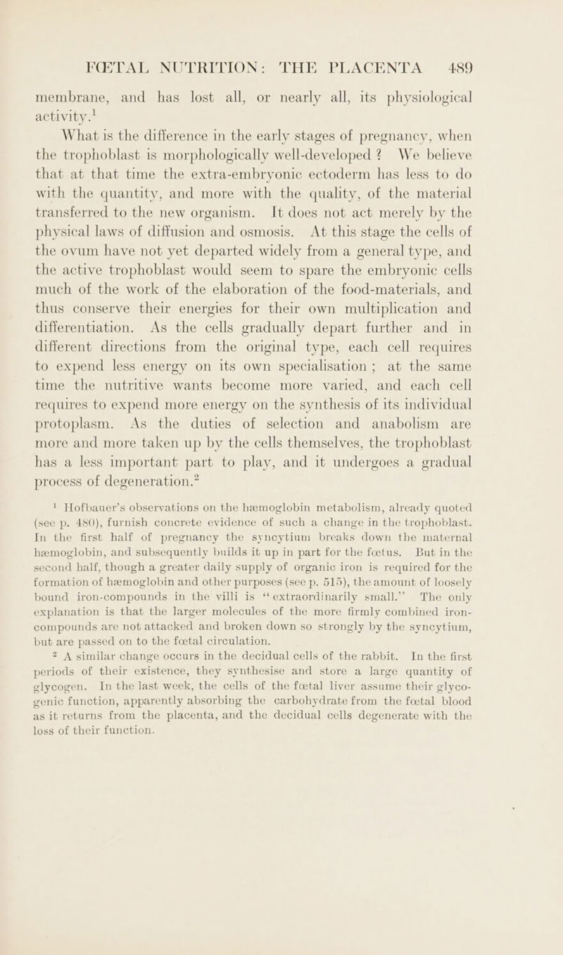 membrane, and has lost all, or nearly all, its physiological activity.’ What is the difference in the early stages of pregnancy, when the trophoblast is morphologically well-developed 2? We believe that at that time the extra-embryonic ectoderm has less to do with the quantity, and more with the quality, of the material transferred to the new organism. It does not act merely by the physical laws of diffusion and osmosis. At this stage the cells of the ovum have not yet departed widely from a general type, and the active trophoblast would seem to spare the embryonic cells much of the work of the elaboration of the food-materials, and thus conserve their energies for their own multiplication and differentiation. As the cells gradually depart further and in different directions from the original type, each cell requires to expend less energy on its own specialisation ; at the same time the nutritive wants become more varied, and each cell requires to expend more energy on the synthesis of its individual protoplasm. As the duties of selection and anabolism are more and more taken up by the cells themselves, the trophoblast has a less important part to play, and it undergoes a gradual process of degeneration.” ! Hofbauer’s observations on the hemoglobin metabolism, already quoted (see p. 480), furnish concrete evidence of such a change in the trophoblast. In the first half of pregnancy the syncytium breaks down the maternal hemoglobin, and subsequently builds it up in part for the foetus. But in the second half, though a greater daily supply of organic iron is required for the formation of hemoglobin and other purposes (see p. 515), the amount of loosely bound iron-compounds in the villi is ‘‘ extraordinarily small.” The only explanation is that the larger molecules of the more firmly combined iron- compounds are not attacked and broken down so strongly by the syncytium, but are passed on to the foetal circulation. 2 A similar change occurs in the decidual cells of the rabbit. In the first periods of their existence, they synthesise and store a large quantity of glycogen. In the last week, the cells of the foetal liver assume their glyco- genic function, apparently absorbing the carbohydrate from the foetal blood as it returns from the placenta, and the decidual cells degenerate with the loss of their function.