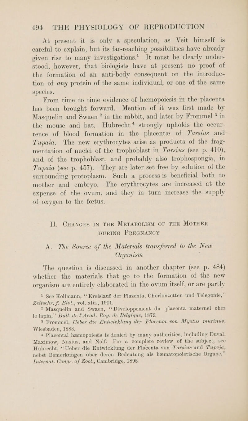 At present it is only a speculation, as Veit himself is careful to explain, but its far-reaching possibilities have already given rise to many investigations.’ It must be clearly under- stood, however, that biologists have at present no proof of the formation of an anti-body consequent on the introduc- tion of any protein of the same individual, or one of the same species. From time to time evidence of hwemopoiesis in the placenta has been brought forward. Mention of it was first made by Masquelin and Swaen ® in the rabbit, and later by Frommel ? in the mouse and bat. Hubrecht* strongly upholds the occur- rence of blood formation in the placente of Tarsus and Tupaia. The new erythrocytes arise as products of the frag- mentation of nuclei of the trophoblast m Tarsius (see p. 410), and of the trophoblast, and probably also trophospongia, in Tupaia (see p. 457). They are later set free by solution of the surrounding protoplasm. Such a process is beneficial both to mother and embryo. The erythrocytes are increased at the expense of the ovum, and they in turn increase the supply of oxygen to the foetus. Il. CHANGES IN THE METABOLISM OF THE MOTHER DURING PREGNANCY A. The Source of the Materials transferred to the New Organism The question is discussed in another chapter (see p. 484) whether the materials that go to the formation of the new organism are entirely elaborated in the ovum itself, or are partly b 1 See Kollmann, ‘“ Kreislauf der Plazenta, Chorionzotten und Telegonie,’ Zeitschr. f. Birol., vol. xlii., 1901. 2 Masquelin and Swaen, ‘Développement du placenta maternel chez le lapin,” Bull. de V Acad. Roy. de Belgique, 1879. 3 Frommel, Ueber die Entwicklung der Placenta von Myotus murinus, Wiesbaden, 1888. 4 Placental hzmopoiesis is denied by many authorities, including Duval, Maximow, Nasius, and Nolf. For a complete review of the subject, see Hubrecht, ‘Ueber die Entwicklung der Placenta von T'arsius und Tupoja, nebst Bemerkungen iiber deren Bedeutung als hematopoietische Organe,”’ Internat. Congr. of Zool., Cambridge, 1898.