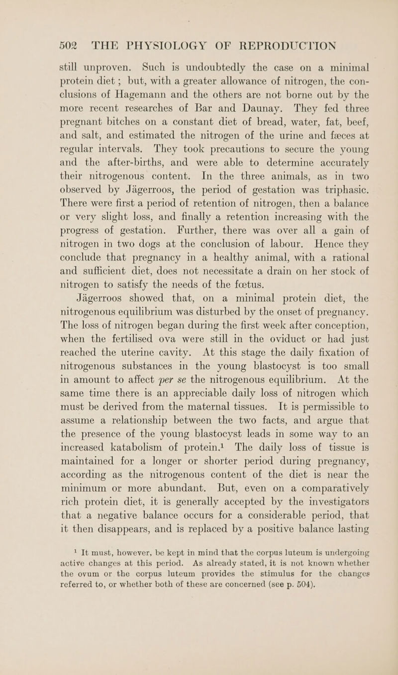 still unproven. Such is undoubtedly the case on a minimal protein diet ; but, with a greater allowance of nitrogen, the con- clusions of Hagemann and the others are not borne out by the more recent researches of Bar and Daunay. They fed three pregnant bitches on a constant diet of bread, water, fat, beef, and salt, and estimated the nitrogen of the urine and feces at regular intervals. They took precautions to secure the young and the after-births, and were able to determine accurately their nitrogenous content. In the three animals, as in two observed by Jagerroos, the period of gestation was triphasic. There were first a period of retention of nitrogen, then a balance or very slight loss, and finally a retention increasing with the progress of gestation. Further, there was over all a gain of nitrogen in two dogs at the conclusion of labour. Hence they conclude that pregnancy in a healthy animal, with a rational and sufficient diet, does not necessitate a drain on her stock of nitrogen to satisfy the needs of the foetus. Jagerroos showed that, on a minimal protein diet, the nitrogenous equilibrium was disturbed by the onset of pregnancy. The loss of nitrogen began during the first week after conception, when the fertilised ova were still mm the oviduct or had just reached the uterine cavity. At this stage the daily fixation of nitrogenous substances in the young blastocyst is too small in amount to affect per se the nitrogenous equilibrium. At the same time there is an appreciable daily loss of nitrogen which must be derived from the maternal tissues. It is permissible to assume a relationship between the two facts, and argue that the presence of the young blastocyst leads in some way to an increased katabolism of protein! The daily loss of tissue is maintained for a longer or shorter period during pregnancy, according as the nitrogenous content of the diet is near the minimum or more abundant. But, even on a comparatively rich protein diet, it is generally accepted by the investigators that a negative balance occurs for a considerable period, that it then disappears, and is replaced by a positive balance lasting 1 It must, however, be kept in mind that the corpus luteum is undergoing active changes at this period. As already stated, it is not known whether the ovum or the corpus luteum provides the stimulus for the changes referred to, or whether both of these are concerned (see p. 504),