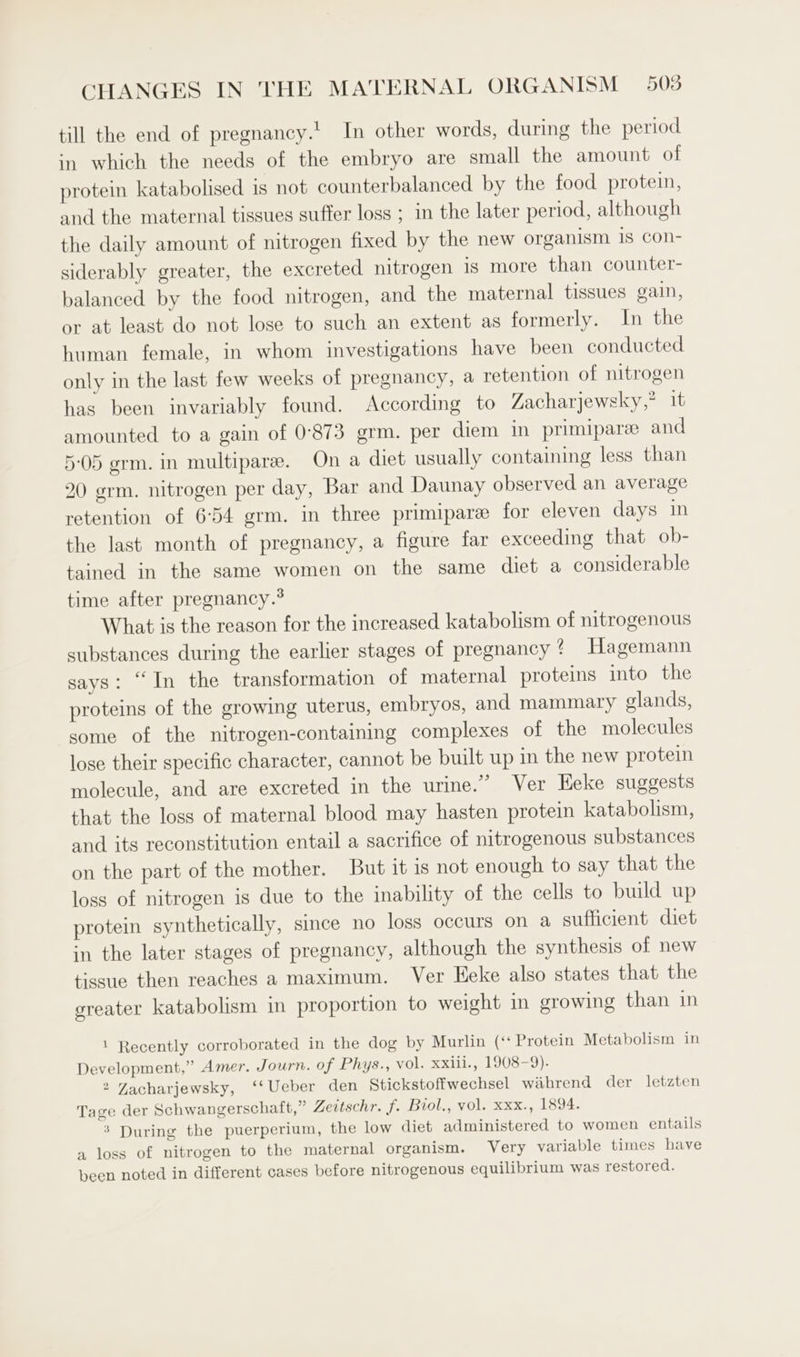 till the end of pregnancy.' In other words, during the period in which the needs of the embryo are small the amount of protein katabolised is not counterbalanced by the food protein, and the maternal tissues suffer loss ; in the later period, although the daily amount of nitrogen fixed by the new organism 18 Con- siderably greater, the excreted nitrogen 1s more than counter- balanced by the food nitrogen, and the maternal tissues gain, or at least do not lose to such an extent as formerly. In the human female, in whom investigations have been conducted only in the last few weeks of pregnancy, a retention of nitrogen has been invariably found. According to Zacharjewsky,° it amounted to a gain of 0°873 grm. per diem in primipare and 5-05 grm. in multiparee. On a diet usually containing less than 20 grm. nitrogen per day, Bar and Daunay observed an average retention of 654 grm. in three primipare for eleven days in the last month of pregnancy, a figure far exceeding that ob- tained in the same women on the same diet a considerable time after pregnancy.® What is the reason for the increased katabolism of nitrogenous substances during the earlier stages of pregnancy ¢ Hagemann says: “In the transformation of maternal proteins into the proteins of the growing uterus, embryos, and mammary glands, some of the nitrogen-containing complexes of the molecules lose their specific character, cannot be built up in the new protein molecule, and are excreted in the urine.” Ver Heke suggests that the loss of maternal blood may hasten protein katabolism, and its reconstitution entail a sacrifice of nitrogenous substances on the part of the mother. But it is not enough to say that the loss of nitrogen is due to the inability of the cells to build up protein synthetically, since no loss occurs on a sufficient diet in the later stages of pregnancy, although the synthesis of new tissue then reaches a maximum. Ver Eeke also states that the greater katabolism in proportion to weight in growing than in 1 Recently corroborated in the dog by Murlin (‘Protein Metabolism in Development,” Amer. Journ. of Phys., vol. xxiii., 1908-9). 2 Zacharjewsky, ‘‘Ueber den Stickstoffwechsel wahrend der letzten Tage der Schwangerschaft,” Zedtschr. f. Bool,, vol. xxx., 1894. ’ During the puerperium, the low diet administered to women entails a loss of nitrogen to the maternal organism. Very variable times have been noted in different cases before nitrogenous equilibrium was restored.