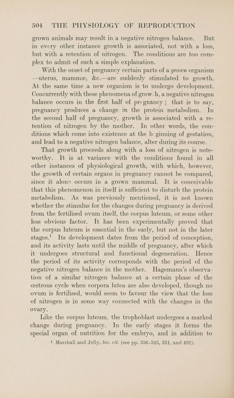 grown animals may result in a negative nitrogen balance. But in every other instance growth is associated, not with a loss, but with a retention of nitrogen. The conditions are too com- plex to admit of such a simple explanation. With the onset of pregnancy certain parts of a grown organism —uterus, mamme, &amp;c.—are suddenly stimulated to growth. At the same time a new organism is to undergo development. Concurrently with these phenomena of grow:h, a negative nitrogen balance occurs in the first half of pregnancy; that is to say, pregnancy produces a change in the protein metabolism. In the second half of pregnancy, growth is associated with a re- tention of nitrogen by the mother. In other words, the con- ditions which come into existence at the beginning of gestation, and lead to a negative nitrogen balance, alter during its course. That growth proceeds along with a loss of nitrogen is note- worthy. It is at variance with the conditions found in all other instances of physiological growth, with which, however, the growth of certain organs in pregnancy cannot be compared, since it alone occurs in a grown mammal. It is conceivable that this phenomenon in itself is sufficient to disturb the protein metabolism. As was previously mentioned, it is not known whether the stimulus for the changes during pregnancy is derived from the fertilised ovum itself, the corpus luteum, or some other less obvious factor. It has been experimentally proved that the corpus luteum is essential in the early, but not in the later stages. Its development dates from the period of conception, and its activity lasts until the middle of pregnancy, after which it undergoes structural and functional degeneration. Hence the period of its activity corresponds with the period of the negative nitrogen balance in the mother. Hagemann’s observa- tion of a similar nitrogen balance at a certain phase of the cestrous cycle when corpora lutea are also developed, though no ovum is fertilised, would seem to favour the view that the loss of nitrogen is in some way connected with the changes in the ovary. Like the corpus luteum, the trophoblast undergoes a marked change during pregnancy. In the early stages it forms the special organ of nutrition for the embryo, and in addition to 1 Marshall and Jolly, loc. cit. (see pp. 836-345, 351, and 491).