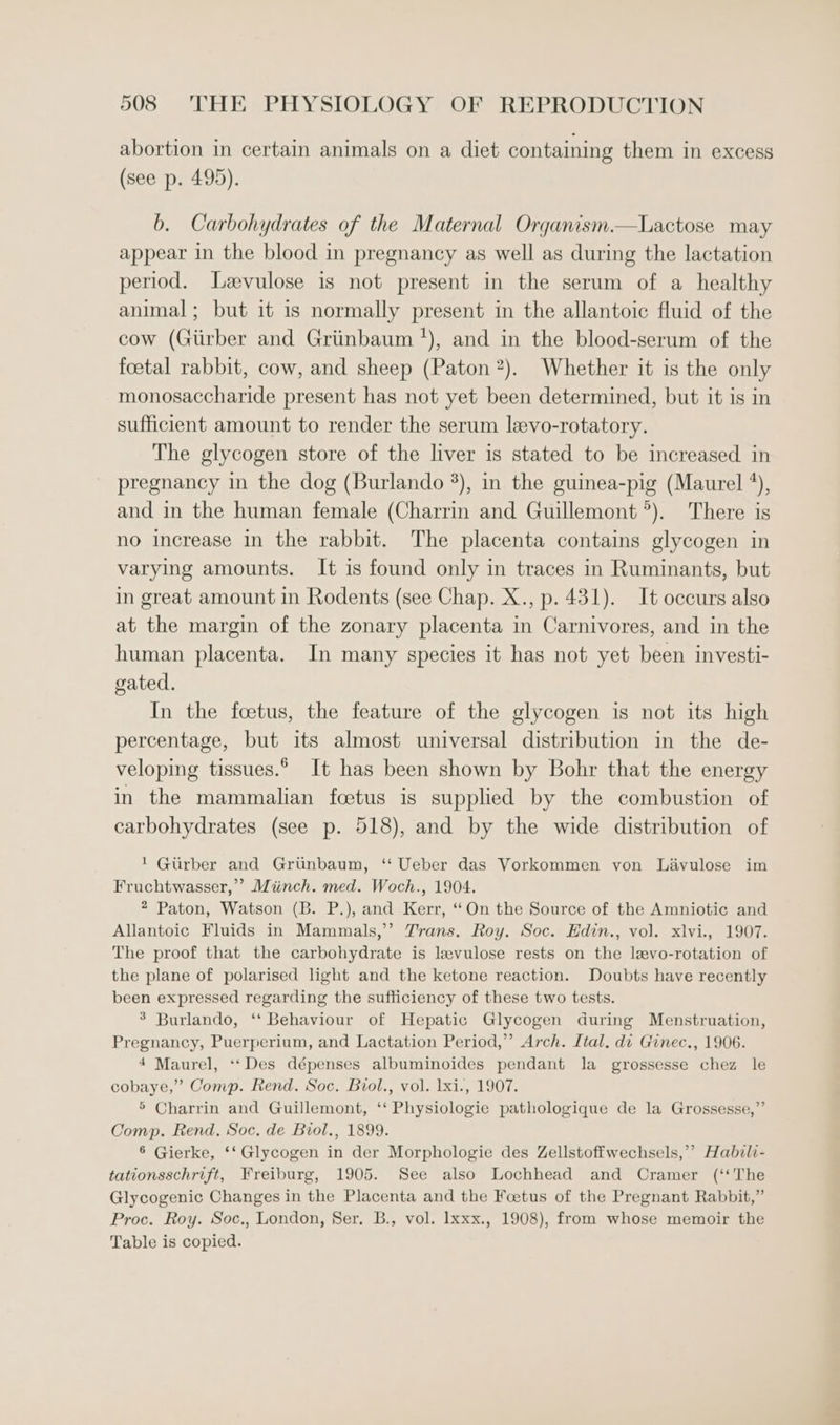 abortion in certain animals on a diet containing them in excess (see p. 495). b. Carbohydrates of the Maternal Organism.—Lactose may appear in the blood in pregnancy as well as during the lactation period. Levulose is not present in the serum of a healthy animal; but it is normally present in the allantoic fluid of the cow (Giirber and Griinbaum *), and in the blood-serum of the foetal rabbit, cow, and sheep (Paton 2). Whether it is the only monosaccharide present has not yet been determined, but it is in sufficient amount to render the serum levo-rotatory. The glycogen store of the liver is stated to be increased in pregnancy in the dog (Burlando %), in the guinea-pig (Maurel *), and in the human female (Charrin and Guillemont°). There is no increase in the rabbit. The placenta contains glycogen in varying amounts. It is found only in traces in Ruminants, but in great amount in Rodents (see Chap. X., p. 431). It occurs also at the margin of the zonary placenta in Carnivores, and in the human placenta. In many species it has not yet been investi- gated. In the foetus, the feature of the glycogen is not its high percentage, but its almost universal distribution in the de- veloping tissues.° It has been shown by Bohr that the energy in the mammalian foetus is supplied by the combustion of carbohydrates (see p. 518), and by the wide distribution of 1 Gurber and Grunbaum, ‘‘ Ueber das Vorkommen von Lavulose im Fruchtwasser,’ Miinch. med. Woch., 1904. 2 Paton, Watson (B. P.), and Kerr, “On the Source of the Amniotic and Allantoic Fluids in Mammals,’”’ Trans. Roy. Soc. Edin., vol. xlvi., 1907. The proof that the carbohydrate is levulose rests on the levo-rotation of the plane of polarised light and the ketone reaction. Doubts have recently been expressed regarding the sufficiency of these two tests. 3 Burlando, ‘‘ Behaviour of Hepatic Glycogen during Menstruation, Pregnancy, Puerperium, and Lactation Period,’ Arch. Ital. di Ginec., 1906. 4 Maurel, ‘‘Des dépenses albuminoides pendant la grossesse chez le cobaye,”’ Comp. Rend. Soc. Biol., vol. 1xi., 1907. 5 Charrin and Guillemont, ‘‘ Physiologie pathologique de la Grossesse,”’ Comp. Rend. Soc. de Biol., 1899. 6 Gierke, ‘‘ Glycogen in der Morphologie des Zellstoffwechsels,’’ Habili- tationsschrift, Freiburg, 1905. See also Lochhead and Cramer (‘‘The Glycogenic Changes in the Placenta and the Foetus of the Pregnant Rabbit,” Proc. Roy. Soc., London, Ser. B., vol. Ixxx., 1908), from whose memoir the Table is copied.