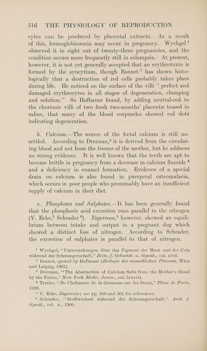 cytes can be produced by placental extracts. As a result of this, haemoglobinemia may occur in pregnancy. Wychgel * observed it in eight out of twenty-three pregnancies, and the condition occurs more frequently still in eclampsia. At present, however, it is not yet generally accepted that an erythrotoxin is formed by the syncytium, though Bonnet * has shown histo- logically that a destruction of red cells probably takes place during life. He noticed on the surface of the villi “ perfect and damaged erythrocytes in all stages of degeneration, clumping and solution.” So Hofbauer found, by adding neutral-red to the chorionic villi of two fresh two-months’ placentz teased in saline, that many of the blood corpuscles showed red dots indicating degeneration. b. Calcium.—The source of the foetal calcium is still un- settled. According to Drennan,’ it is derived from the circulat- ing blood and not from the tissues of the mother, but he adduces no strong evidence. It is well known that the teeth are apt to become brittle in pregnancy from a decrease in calcium fluoride * and a deficiency in enamel formation. Evidence of a special drain on calcium is also found in puerperal osteomalacia, which occurs in poor people who presumably have an insufficient supply of calcium in their diet. c. Phosphates and Sulphates—It has been generally found that the phosphoric acid excretion runs parallel to the nitrogen (V. Eeke,® Schrader *). Jagerroos,” however, showed an equili- brium between intake and output in a pregnant dog which showed a distinct loss of nitrogen. According to Schrader, the excretion of sulphates is parallel to that of nitrogen. ! Wychgel, “Untersuchungen tiber das Pigment der Haut und der Urin wihrend der Schwangerschaft,” Zeits. f. Geburtsh. u. Gyndk., vol. xlvii. 2 Bonnet, quoted by Hofbauer (Biologie der menschlichen Plazenta, Wien und Leipzig, 1905). 3 Drennan, ‘‘The Abstraction of Calcium Salts from the Mother’s Blood by the Foetus,” New York Medic. Journ., vol. 1xxxvii. 4 Terrier, ‘‘De Influence de la Grossesse sur les Dents,” Thése de Paris, 1899. ° V. Heke, Jagerroos; see pp. 500 and 501 for references. 6 Schrader, ‘‘Stoffwechsel wiéhrend der Schwangerschaft,” Arch. ff. Gyndk., vol. x., 1900.