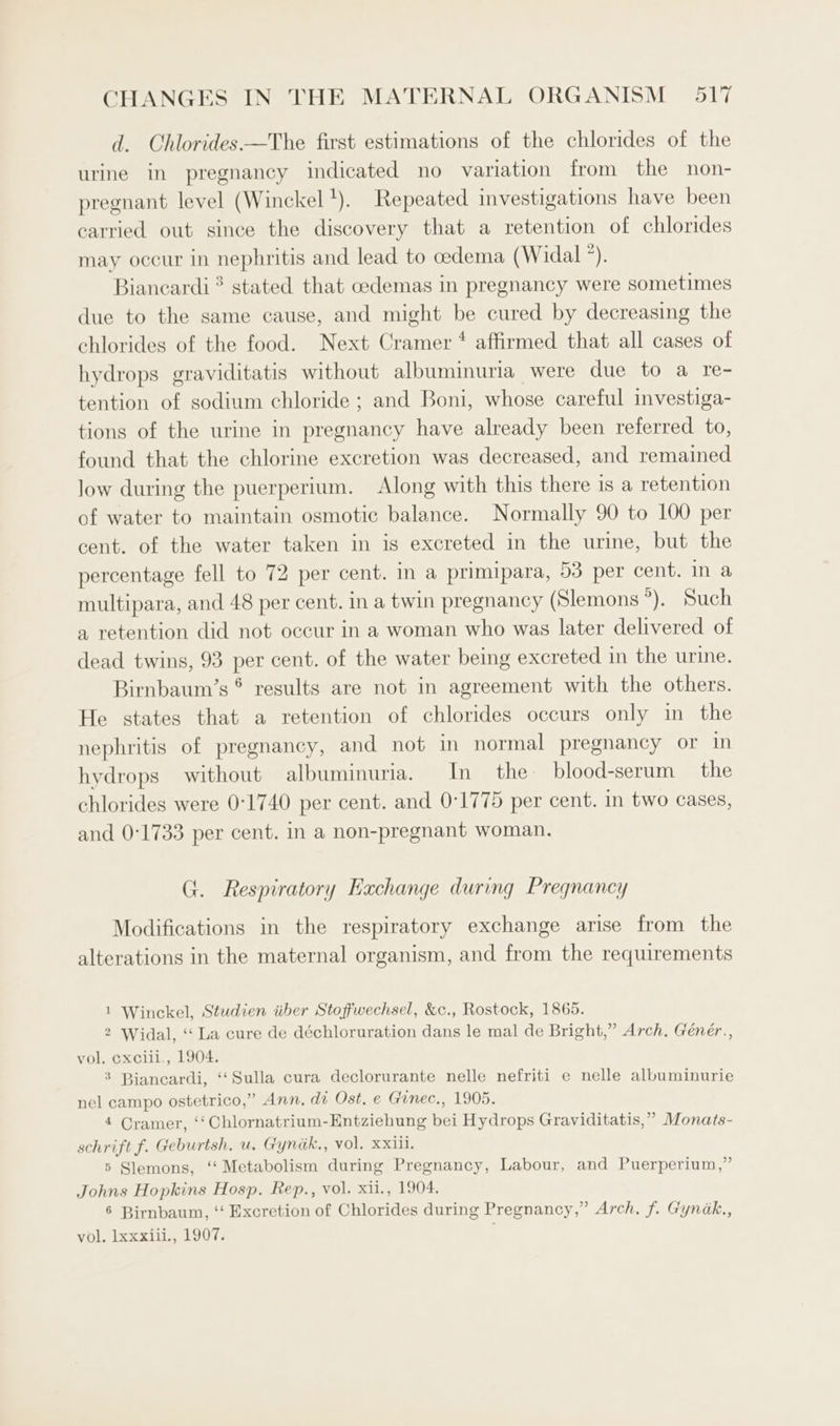 d. Chlorides.—The first estimations of the chlorides of the urine in pregnancy indicated no variation from the non- pregnant level (Winckel '). Repeated investigations have been carried out since the discovery that a retention of chlorides may occur in nephritis and lead to cedema (Widal *). Biancardi ? stated that cedemas in pregnancy were sometimes due to the same cause, and might be cured by decreasing the chlorides of the food. Next Cramer * affirmed that all cases of hydrops graviditatis without albuminuria were due to a re- tention of sodium chloride ; and Boni, whose careful investiga- tions of the urine in pregnancy have already been referred to, found that the chlorine excretion was decreased, and remained low during the puerperium. Along with this there is a retention of water to maintain osmotic balance. Normally 90 to 100 per cent. of the water taken in is excreted in the urine, but the percentage fell to 72 per cent. in a primipara, 53 per cent. in a multipara, and 48 per cent. in a twin pregnancy (Slemons 2 Su a retention did not occur in a woman who was later delivered of dead twins, 93 per cent. of the water being excreted in the urine. Birnbaum’s ® results are not in agreement with the others. He states that a retention of chlorides occurs only in the nephritis of pregnancy, and not in normal pregnancy or in hydrops without albuminuria. In the blood-serum — the chlorides were 0°1740 per cent. and 0°1775 per cent. in two cases, and 0:1733 per cent. in a non-pregnant woman. G. Respiratory Exchange during Pregnancy Modifications in the respiratory exchange arise from the alterations in the maternal organism, and from the requirements 1 Winckel, Studien iiber Stoffwechsel, &amp;c., Rostock, 1865. 2 Widal, ‘‘ La cure de déchloruration dans le mal de Bright,” Arch, Génér., vol. exciil., 1904. 3 Biancardi, ‘‘Sulla cura declorurante nelle nefriti e nelle albuminurie nel campo ostetrico,” Ann. di Ost, e Gunec., 1905. 4 Cramer, ‘‘Chlornatrium-Entziehung bei Hydrops Graviditatis,” Monats- schrift f. Geburtsh. u. Gyndk., vol. xxiii. 5 Slemons, ‘‘ Metabolism during Pregnancy, Labour, and Puerperium,” Johns Hopkins Hosp. Rep., vol. xii., 1904. 6 Birnbaum, ‘‘ Excretion of Chlorides during Pregnancy,” Arch. f. Gynak., vol. lxxxiii., 1907. ;