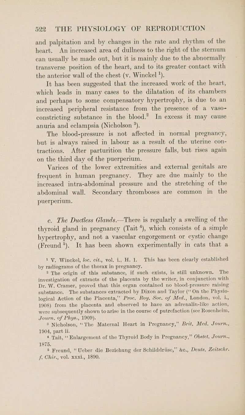 and palpitation and by changes in the rate and rhythm of the heart. An increased area of dullness to the right of the sternum can usually be made out, but it is mainly due to the abnormally transverse position of the heart, and to its greater contact with the anterior wall of the chest (v. Winckel *). It has been suggested that the increased work of the heart, which leads in many cases to the dilatation of its chambers and perhaps to some compensatory hypertrophy, is due to an increased peripheral resistance from the presence of a vaso- constricting substance in the blood.* In excess it may cause anuria and eclampsia (Nicholson °). The blood-pressure is not affected in normal pregnancy, but is always raised in labour as a result of the uterine con- tractions. After parturition the pressure falls, but rises again on the third day of the puerperium. Varices of the lower extremities and external genitals are frequent in human pregnancy. They are due mainly to the increased intra-abdominal pressure and the stretching of the abdominal wall. Secondary thromboses are common in the puerperium. c. The Ductless Glands.—There is regularly a swelling of the thyroid gland in pregnancy (Tait *), which consists of a simple hypertrophy, and not a vascular engorgement or cystic change (Freund *). It has been shown experimentally in cats that a 1 V. Winckel, loc. cit., vol. i, H. 1. This has been clearly established by radiograms of the thorax in pregnancy. 2 The origin of this substance, if such exists, is still unknown. The investigation of extracts of the placenta by the writer, in conjunction with Dr. W. Cramer, proved that this organ contained no blood-pressure raising substance. The substances extracted by Dixon and Taylor (‘‘On the Physio- logical Action of the Placenta,’ Proc. Roy, Soc. of Med., London, vol. i., 1908) from the placenta and observed to have an adrenalin-like action, were subsequently shown to arise in the course of putrefaction (see Rosenheim, Journ, of Phys., 1909). 3 Nicholson, ‘‘The Maternal Heart in Pregnancy,” Brit, Med, Journ., 1904, part ii. 4 Tait, ‘‘ Enlargement of the Thyroid Body in Pregnancy,” Obstet. Journ., 1875. 5 Freund, “Ueber die Beziehung der Schilddriise,”’ &amp;c., Deuts, Zeitschr. f. Chir., vol. xxxi., 1890.