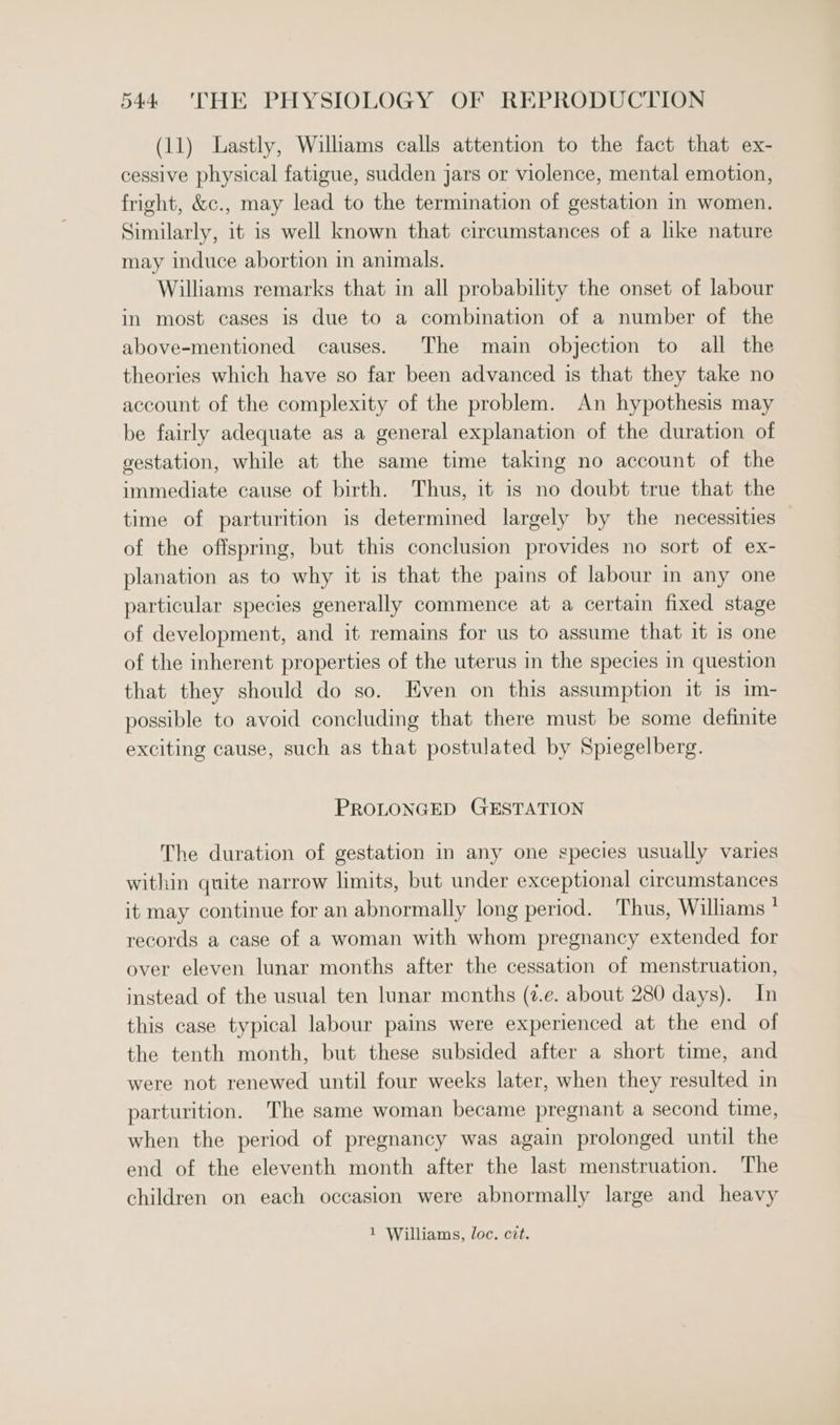 (11) Lastly, Willams calls attention to the fact that ex- cessive physical fatigue, sudden jars or violence, mental emotion, fright, &amp;c., may lead to the termination of gestation in women. Similarly, it is well known that circumstances of a like nature may induce abortion in animals. Williams remarks that in all probability the onset of labour in most cases is due to a combination of a number of the above-mentioned causes. The main objection to all the theories which have so far been advanced is that they take no account of the complexity of the problem. An hypothesis may be fairly adequate as a general explanation of the duration of gestation, while at the same time taking no account of the immediate cause of birth. Thus, it is no doubt true that the time of parturition is determined largely by the necessities of the offspring, but this conclusion provides no sort of ex- planation as to why it is that the pains of labour in any one particular species generally commence at a certain fixed stage of development, and it remains for us to assume that it is one of the inherent properties of the uterus in the species in question that they should do so. Even on this assumption it is im- possible to avoid concluding that there must be some definite exciting cause, such as that postulated by Spiegelberg. PROLONGED GESTATION The duration of gestation in any one species usually varies within quite narrow limits, but under exceptional circumstances it may continue for an abnormally long period. Thus, Williams * records a case of a woman with whom pregnancy extended for over eleven lunar months after the cessation of menstruation, instead of the usual ten lunar months (7.e. about 280 days). In this case typical labour pains were experienced at the end of the tenth month, but these subsided after a short time, and were not renewed until four weeks later, when they resulted in parturition. The same woman became pregnant a second time, when the period of pregnancy was again prolonged until the end of the eleventh month after the last menstruation. The children on each occasion were abnormally large and heavy