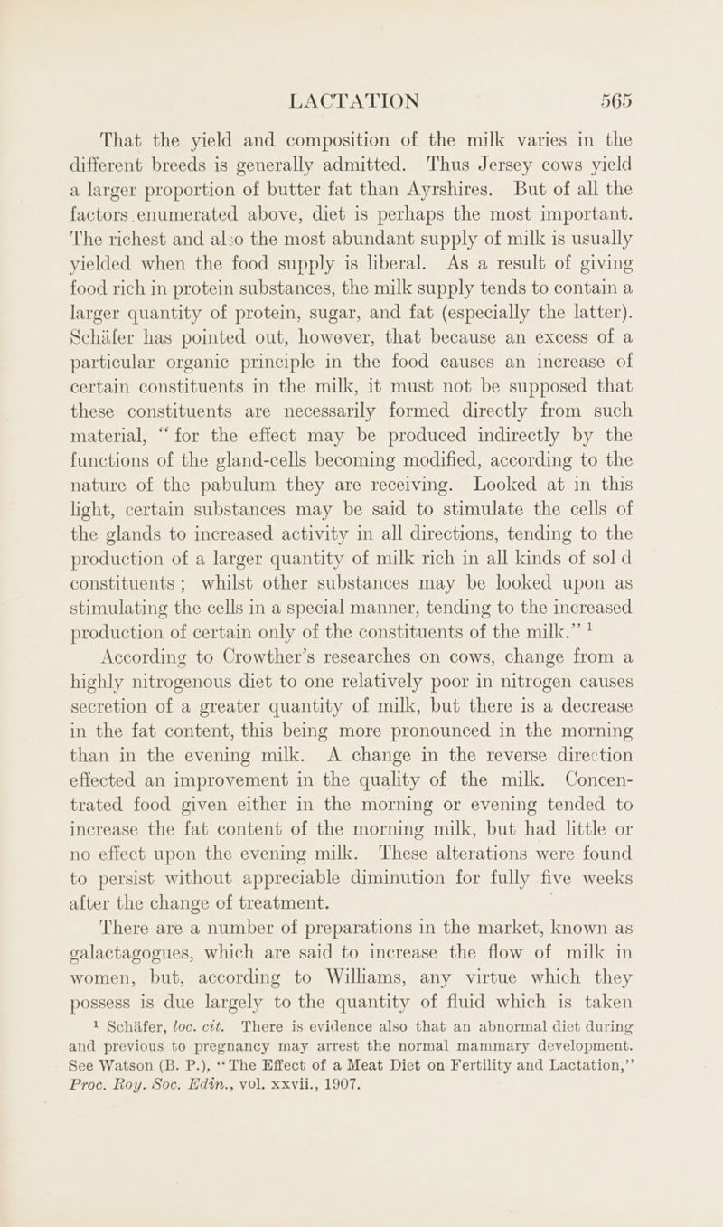 That the yield and composition of the milk varies in the different breeds is generally admitted. Thus Jersey cows yield a larger proportion of butter fat than Ayrshires. But of all the factors enumerated above, diet is perhaps the most important. The richest and also the most abundant supply of milk is usually yielded when the food supply is liberal. As a result of giving food rich in protein substances, the milk supply tends to contain a larger quantity of protein, sugar, and fat (especially the latter). Schafer has pointed out, however, that because an excess of a particular organic principle in the food causes an increase of certain constituents in the milk, it must not be supposed that these constituents are necessarily formed directly from such material, “for the effect may be produced indirectly by the functions of the gland-cells becoming modified, according to the nature of the pabulum they are receiving. Looked at in this light, certain substances may be said to stimulate the cells of the glands to increased activity in all directions, tending to the production of a larger quantity of milk rich in all kinds of sol d constituents ; whilst other substances may be looked upon as stimulating the cells in a special manner, tending to the increased production of certain only of the constituents of the milk.” ' According to Crowther’s researches on cows, change from a highly nitrogenous diet to one relatively poor in nitrogen causes secretion of a greater quantity of milk, but there is a decrease in the fat content, this being more pronounced in the morning than in the evening milk. A change in the reverse direction effected an improvement in the quality of the milk. Concen- trated food given either in the morning or evening tended to increase the fat content of the morning milk, but had little or no effect upon the evening milk. These alterations were found to persist without appreciable diminution for fully five weeks after the change of treatment. | There are a number of preparations in the market, known as galactagogues, which are said to increase the flow of milk in women, but, according to Williams, any virtue which they possess is due largely to the quantity of fluid which is taken 1 Schafer, loc. cit. There is evidence also that an abnormal diet during and previous to pregnancy may arrest the normal mammary development. See Watson (B. P.), *‘ The Effect of a Meat Diet on Fertility and Lactation,” Proc. Roy. Soc. Edin., vol. xxvii., 1907.