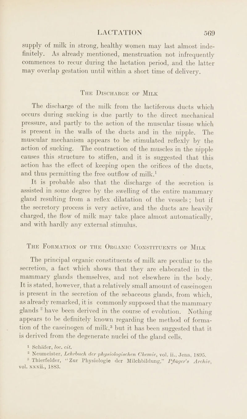 supply of milk in strong, healthy women may last almost inde- finitely. As already mentioned, menstruation not infrequently commences to recur during the lactation period, and the latter may overlap gestation until within a short time of delivery. THe DiscHarce or Mink The discharge of the milk from the lactiferous ducts which occurs during sucking is due partly to the direct mechanical pressure, and partly to the action of the muscular tissue which is present in the walls of the ducts and in the nipple. The muscular mechanism appears to be stimulated reflexly by the action of sucking. The contraction of the muscles in the nipple causes this structure to stiffen, and it is suggested that this action has the effect of keeping open the orifices of the ducts, and thus permitting the free outflow of milk. It is probable also that the discharge of the secretion ig assisted in some degree by the swelling of the entire mammary gland resulting from a reflex dilatation of the vessels; but if the secretory process is very active, and the ducts are heavily charged, the flow of milk may take place almost automatically, and with hardly any external stimulus. THE FORMATION OF THE OrGANIC ConsTITUENTS oF MILK The principal organic constituents of milk are peculiar to the secretion, a fact which shows that they are elaborated in the mammary glands themselves, and not elsewhere in the body. It is stated, however, that a relatively small amount of caseinogen is present in the secretion of the sebaceous glands, from which, as already remarked, itis commonly supposed that the mammary glands ~ have been derived in the course of evolution. Nothing appears to be definitely known regarding the method of forma- tion of the caseinogen of milk,? but it has been suggested that it is derived from the degenerate nuclei of the gland cells. 1 Schafer, loc. czt. * Neumeister, Lehrbuch der physiologischen Chemie, vol. ii., Jena, 1895. * Thierfelder, ‘“‘Zur Physiologie der Milchbildung,” Pfliiger’s Archiv, vol. xxxii., 1883.