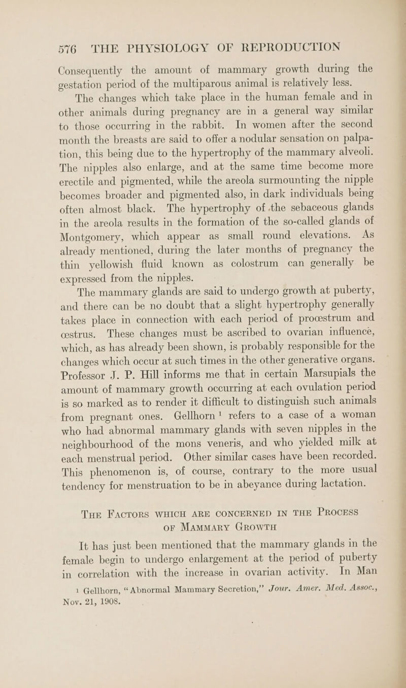 Consequently the amount of mammary growth during the gestation period of the multiparous animal is relatively less. The changes which take place in the human female and in other animals during pregnancy are in a general way similar to those occurring in the rabbit. In women after the second month the breasts are said to offer a nodular sensation on palpa- tion, this being due to the hypertrophy of the mammary alveoli. The nipples also enlarge, and at the same time become more erectile and pigmented, while the areola surmounting the nipple becomes broader and pigmented also, in dark individuals being often almost black. The hypertrophy of the sebaceous glands in the areola results in the formation of the so-called glands of Montgomery, which appear as small round elevations. As already mentioned, during the later months of pregnancy the thin yellowish fluid known as colostrum can generally be expressed from the nipples. The mammary glands are said to undergo growth at puberty, and there can be no doubt that a slight hypertrophy generally takes place in connection with each period of procestrum and. cestrus. These changes must be ascribed to ovarian influence, which, as has already been shown, is probably responsible for the changes which occur at such times in the other generative organs. Professor J. P. Hill informs me that in certain Marsupials the amount of mammary growth occurring at each ovulation period is so marked as to render it difficult to distinguish such animals from pregnant ones. Gellhorn! refers to a case of a woman who had abnormal mammary glands with seven nipples in the neighbourhood of the mons veneris, and who yielded milk at each menstrual period. Other similar cases have been recorded. This phenomenon is, of course, contrary to the more usual tendency for menstruation to be in abeyance during lactation. Tue FActoRS WHICH ARE CONCERNED IN THE PROCESS or MamMary GROWTH It has just been mentioned that the mammary glands in the female begin to undergo enlargement at the period of puberty in correlation with the increase in ovarian activity. In Man 1 Gellhorn, “Abnormal Mammary Secretion,” Jour. Amer, Med, Assoc., Noy. 21, 1908.