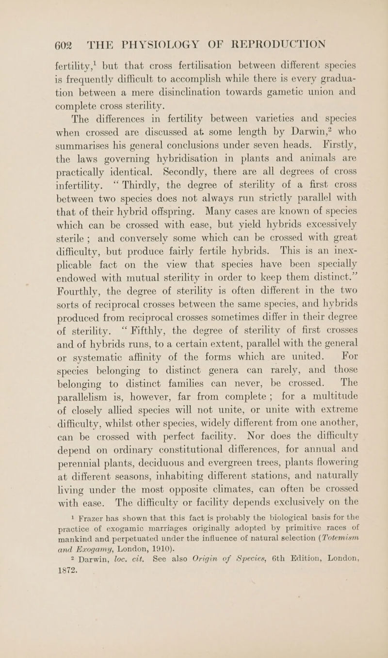 fertility,' but that cross fertilisation between different species is frequently difficult to accomplish while there is every gradua- tion between a mere disinclination towards gametic union and complete cross sterility. The differences in fertility between varieties and species when crossed are discussed at some length by Darwin,? who summarises his general conclusions under seven heads. Firstly, the laws governing hybridisation in plants and animals are practically identical. Secondly, there are all degrees of cross infertility. ‘‘ Thirdly, the degree of sterility of a first cross between two species does not always run strictly parallel with that of their hybrid offspring. Many cases are known of species which can be crossed with ease, but yield hybrids excessively sterile ; and conversely some which can be crossed with great difficulty, but produce fairly fertile hybrids. This is an inex- plicable fact on the view that species have been specially endowed with mutual sterility in order to keep them distinct.” Fourthly, the degree of sterility is often different in the two sorts of reciprocal crosses between the same species, and hybrids produced from reciprocal crosses sometimes differ in their degree of sterility. “ Fifthly, the degree of sterility of first crosses and of hybrids runs, to a certain extent, parallel with the general or systematic affinity of the forms which are united. For species belonging to distinct genera can rarely, and those belonging to distinct families can never, be crossed. The parallelism is, however, far from complete ; for a multitude of closely allied species will not unite, or unite with extreme difficulty, whilst other species, widely different from one another, can be crossed with perfect facility. Nor does the difficulty depend on ordinary constitutional differences, for annual and perennial plants, deciduous and evergreen trees, plants flowering at different seasons, inhabiting different stations, and naturally living under the most opposite climates, can often be crossed with ease. The difficulty or facility depends exclusively on the 1 Frazer has shown that this fact is probably the biological basis for the practice of exogamic marriages originally adopted by primitive races of mankind and perpetuated under the influence of natural selection (T'otemism and Exogamy, London, 1910). 2 Darwin, loc. cit, See also Origin of Species, 6th Edition, London, 1872.