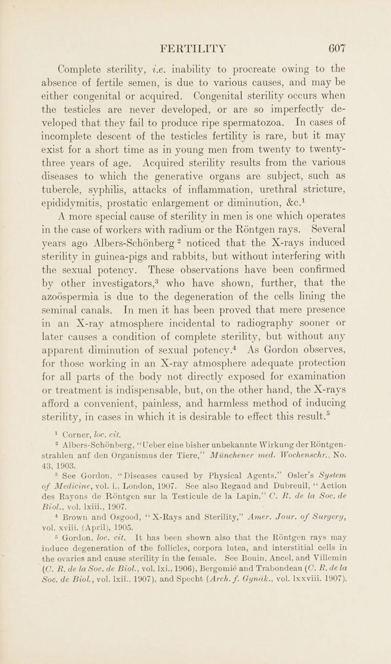 Complete sterility, 7.e. inability to procreate owing to the absence of fertile semen, is due to various causes, and may be either congenital or acquired. Congenital sterility occurs when the testicles are never developed, or are so imperfectly de- veloped that they fail to produce ripe spermatozoa. In cases of incomplete descent of the testicles fertility is rare, but it may exist for a short time as in young men from twenty to twenty- three years of age. Acquired sterility results from the various diseases to which the generative organs are subject, such as tubercle, syphilis, attacks of inflammation, urethral stricture, epididymitis, prostatic enlargement or diminution, &amp;c.' A more special cause of sterility in men is one which operates in the case of workers with radium or the Rontgen rays. Several years ago Albers-Schénberg? noticed that the X-rays induced sterility in guinea-pigs and rabbits, but without interfering with the sexual potency. These observations have been confirmed by other investigators,? who have shown, further, that the azoOspermia is due to the degeneration of the cells lining the seminal canals. In men it has been proved that mere presence in an X-ray atmosphere incidental to radiography sooner or later causes a condition of complete sterility, but without any apparent diminution of sexual potency.4 As Gordon observes, for those working in an X-ray atmosphere adequate protection for all parts of the body not directly exposed for examination or treatment is indispensable, but, on the other hand, the X-rays afford a convenient, painless, and harmless method of inducing sterility, in cases in which it is desirable to effect this result.” 1 Corner, loc. cit. 2 Albers-Schonberg, ‘‘Ueber eine bisher unbekannte Wirkung der Rontgen- strahlen auf den Organismus der Tiere,’ Miinchener med. Wochenschr., No. 43, 1903. ’ See Gordon, “Diseases caused by Physical Agents,” Osler’s System of Medicine, vol. i., London, 1907. See also Regaud and Dubreuil, ‘‘ Action des Rayons de Roéntgen sur la Testicule de la Lapin,” C. FR. de la Soc, de Bvrol., vol. 1xili., 1907. 4 Brown and Osgood, ‘‘ X-Rays and Sterility,” Amer. Jour. of Surgery, vol. xvili. (April), 1905. 5 Gordon, loc. cit. It has been shown also that the Rontgen rays may induce degeneration of the follicles, corpora lutea, and interstitial cells in the ovaries and cause sterility in the female. See Bouin, Ancel, and Villemin (C. R. de la Soc, de Biol., vol. 1xi., 1906), Bergomié and Trabondeau (C. R. dela Soc. de Biol., vol. lxii., 1907), and Specht (Arch. f. Gynak., vol. lx xviii. 1907).