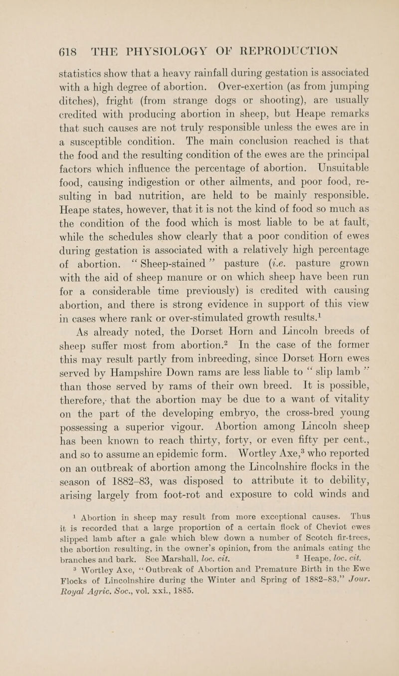 statistics show that a heavy rainfall during gestation is associated with a high degree of abortion. Over-exertion (as from jumping ditches), fright (from strange dogs or shooting), are usually credited with producing abortion in sheep, but Heape remarks that such causes are not truly responsible unless the ewes are in a susceptible condition. The main conclusion reached is that the food and the resulting condition of the ewes are the principal factors which influence the percentage of abortion. Unsuitable food, causing indigestion or other ailments, and poor food, re- sulting in bad nutrition, are held to be mainly responsible. Heape states, however, that it is not the kind of food so much as the condition of the food which is most liable to be at fault, while the schedules show clearly that a poor condition of ewes during gestation is associated with a relatively high percentage of abortion. ‘‘Sheep-stained ” pasture (7.e. pasture grown with the aid of sheep manure or on which sheep have been run for a considerable time previously) is credited with causing abortion, and there is strong evidence in support of this view in cases where rank or over-stimulated growth results.1 As already noted, the Dorset Horn and Lincoln breeds of sheep suffer most from abortion.? In the case of the former this may result partly from inbreeding, since Dorset Horn ewes served by Hampshire Down rams are less liable to “ slip lamb ~ than those served by rams of their own breed. It is possible, therefore, that the abortion may be due to a want of vitality on the part of the developing embryo, the cross-bred young possessing a superior vigour. Abortion among Lincoln sheep has been known to reach thirty, forty, or even fifty per cent., and so to assume an epidemic form. Wortley Axe,® who reported on an outbreak of abortion among the Lincolnshire flocks in the season of 1882-83, was disposed to attribute it to debility, arising largely from foot-rot and exposure to cold winds and 1 Abortion in sheep may result from more exceptional causes. Thus it is recorded that a large proportion of a certain flock of Cheviot ewes slipped lamb after a gale which blew down a number of Scotch fir-trees, the abortion resulting, in the owner’s opinion, from the animals eating the branches and bark. See Marshall, loc. cit. 2 Heape, loc. cit. 3 Wortley Axe, ‘“‘ Outbreak of Abortion and Premature Birth in the Ewe Flocks of Lincolnshire during the Winter and Spring of 1882-83,” Jour.
