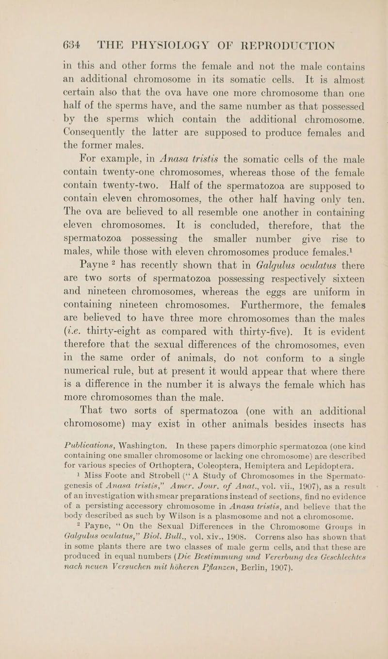 in this and other forms the female and not the male contains an additional chromosome in its somatic cells. It is almost certain also that the ova have one more chromosome than one half of the sperms have, and the same number as that possessed by the sperms which contain the additional chromosome. Consequently the latter are supposed to produce females and the former males. For example, in Anasa tristis the somatic cells of the male contain twenty-one chromosomes, whereas those of the female contain twenty-two. Half of the spermatozoa are supposed to contain eleven chromosomes, the other half having only ten. The ova are believed to all resemble one another in containing eleven chromosomes. It is concluded, therefore, that the spermatozoa possessing the smaller number give rise to males, while those with eleven chromosomes produce females.! Payne * has recently shown that in Galgulus oculatus there are two sorts of spermatozoa possessing respectively sixteen and nineteen chromosomes, whereas the eggs are uniform in containing nineteen chromosomes. Furthermore, the females are believed to have three more chromosomes than the males (v.e. thirty-eight as compared with thirty-five). It is evident therefore that the sexual differences of the chromosomes, even in the same order of animals, do not conform to a single numerical rule, but at present it would appear that where there is a difference in the number it is always the female which has more chromosomes than the male. That two sorts of spermatozoa (one with an additional chromosome) may exist in other animals besides insects has Publications, Washington. In these papers dimorphic spermatozoa (one kind containing one smaller chromosome or lacking one chromosome) are described for various species of Orthoptera, Coleoptera, Hemiptera and Lepidoptera. 1 Miss Foote and Strobell (‘tA Study of Chromosomes in the Spermato- genesis of Anasa tristis,” Amer. Jour. of Anat., vol. vii., 1907), as a result of an investigation withsmear preparations instead of sections, find no evidence of a persisting accessory chromosome in Anasa tristis, and believe that the body described as such by Wilson is a plasmosome and not a chromosome. * Payne, ‘‘On the Sexual Differences in the Chromosome Groups in ralgulus oculatus,” Biol, Bull., vol. xiv., 1908. Correns also has shown that in some plants there are two classes of male germ cells, and that these are produced in equal numbers (Die Bestimmung und Vererbung des Geschlechtes nach neuen Versuchen mit hiheren Pflanzen, Berlin, 1907).