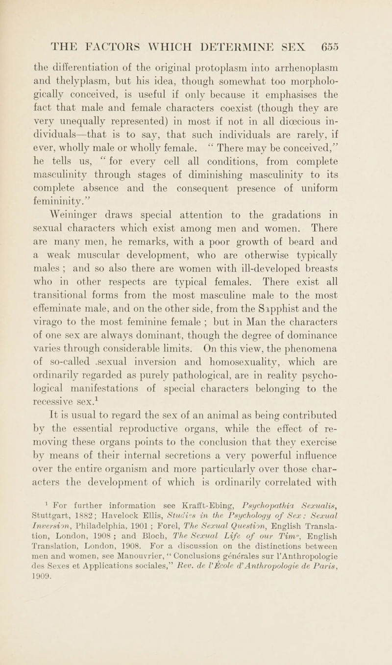 the differentiation of the original protoplasm into arrhenoplasm and thelyplasm, but his idea, though somewhat too morpholo- gically conceived, is useful if only because it emphasises the fact that male and female characters coexist (though they are very unequally represented) in most if not in all dicecious in- dividuals—that is to say, that such individuals are rarely, if ever, wholly male or wholly female. “ There may be conceived,” he tells us, “for every cell all conditions, from complete masculinity through stages of diminishing masculinity to its complete absence and the consequent presence of uniform femininity.” Weininger draws special attention to the gradations in sexual characters which exist among men and women. There are many men, he remarks, with a poor growth of beard and a weak muscular development, who are otherwise typically males ; and so also there are women with ill-developed breasts who in other respects are typical females. There exist all transitional forms from the most masculine male to the most effeminate male, and on the other side, from the Sapphist and the virago to the most feminine female ; but in Man the characters of one sex are always dominant, though the degree of dominance varies through considerable limits. On this view, the phenomena of so-called .sexual inversion and homosexuality, which are ordinarily regarded as purely pathological, are in reality psycho- logical manifestations of special characters belonging to the recessive sex.’ It is usual to regard the sex of an animal as being contributed by the essential reproductive organs, while the effect of re- moving these organs points to the conclusion that they exercise by means of their internal secretions a very powerful influence over the entire organism and more particularly over those char- acters the development of which is ordinarily correlated with 1 For further information see Krafft-Ebing, Psychopathia Sexualis, Stuttgart, 1882; Havelock Ellis, Studies in the Psychology of Sex: Sexual Inverston, Philadelphia, 1901; Forel, The Sexual Question, English Transla- tion, London, 1908; and Bloch, The Sexual Life of our Tim’, English Translation, London, 1908. For a discussion on the distinctions between men and women, see Manouvrier, ‘‘ Conclusions générales sur l’Anthropologie des Sexes et Applications sociales,” Rev. de [ Hcole d’ Anthropologie de Paris, 1909.