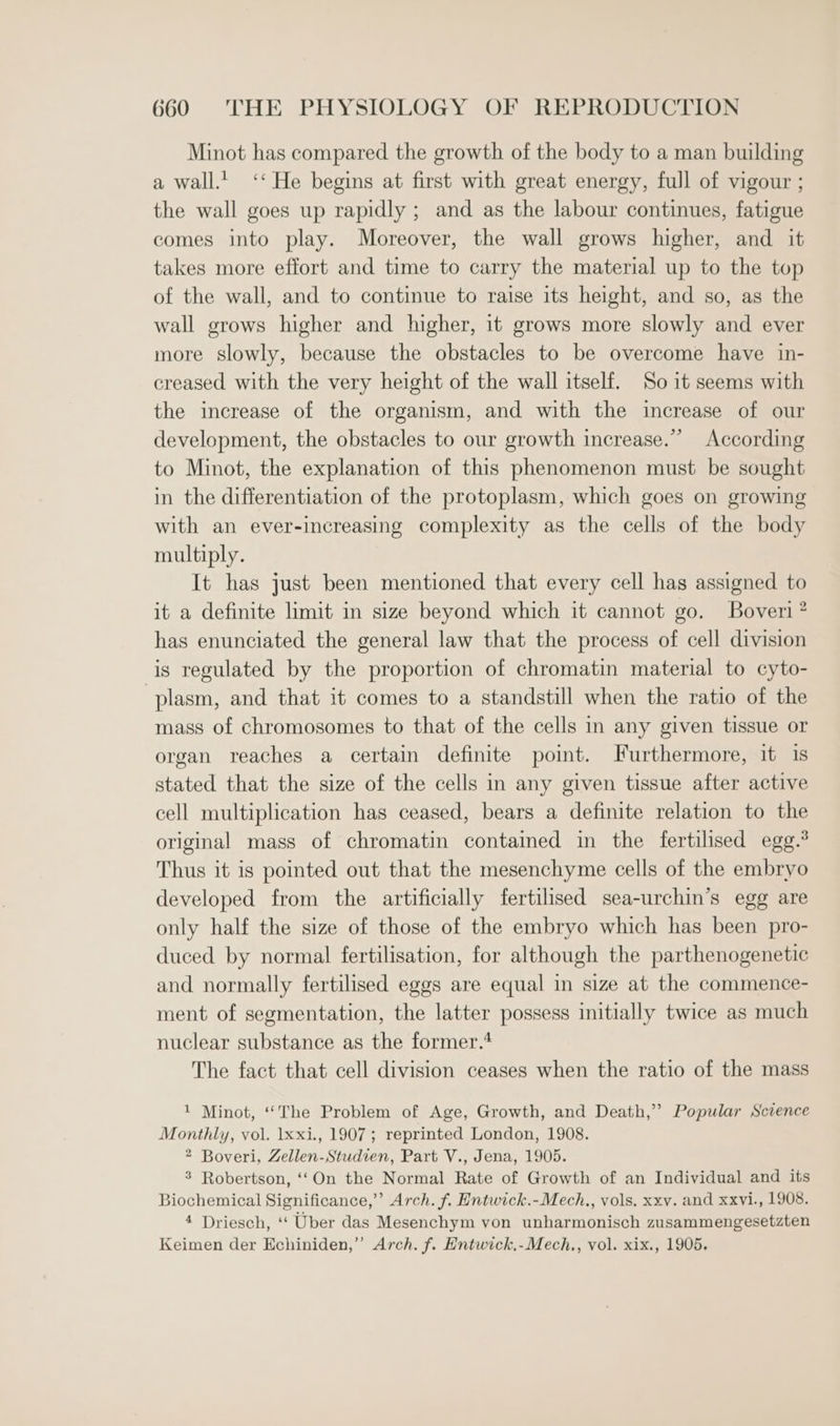 Minot has compared the growth of the body to a man building a wall.’ ‘‘ He begins at first with great energy, full of vigour ; the wall goes up rapidly ; and as the labour continues, fatigue comes into play. Moreover, the wall grows higher, and it takes more effort and time to carry the material up to the top of the wall, and to continue to raise its height, and so, as the wall grows higher and higher, it grows more slowly and ever more slowly, because the obstacles to be overcome have in- creased with the very height of the wall itself. So it seems with the increase of the organism, and with the increase of our development, the obstacles to our growth increase.” According to Minot, the explanation of this phenomenon must be sought in the differentiation of the protoplasm, which goes on growing with an ever-increasing complexity as the cells of the body multiply. It has just been mentioned that every cell has assigned to it a definite limit in size beyond which it cannot go. Boveri” has enunciated the general law that the process of cell division is regulated by the proportion of chromatin material to cyto- plasm, and that it comes to a standstill when the ratio of the mass of chromosomes to that of the cells in any given tissue or organ reaches a certain definite point. Furthermore, it 1s stated that the size of the cells in any given tissue after active cell multiplication has ceased, bears a definite relation to the original mass of chromatin contained in the fertilised egg.’ Thus it is pointed out that the mesenchyme cells of the embryo developed from the artificially fertilised sea-urchin’s egg are only half the size of those of the embryo which has been pro- duced by normal fertilisation, for although the parthenogenetic and normally fertilised eggs are equal in size at the commence- ment of segmentation, the latter possess initially twice as much nuclear substance as the former.* The fact that cell division ceases when the ratio of the mass 1 Minot, ‘“‘The Problem of Age, Growth, and Death,’ Popular Science Monthly, vol. 1xxi., 1907; reprinted London, 1908. 2 Boveri, Zellen-Studien, Part V., Jena, 1905. 3 Robertson, ‘‘On the Normal Rate of Growth of an Individual and its Biochemical Significance,’’ Arch. f. Entwick.-Mech., vols. xxv. and xxvi., 1908. 4 Driesch, ‘‘ Uber das Mesenchym von unharmonisch zusammengesetzten Keimen der Echiniden,’”’ Arch. f. Entwick,-Mech., vol. xix., 1905.