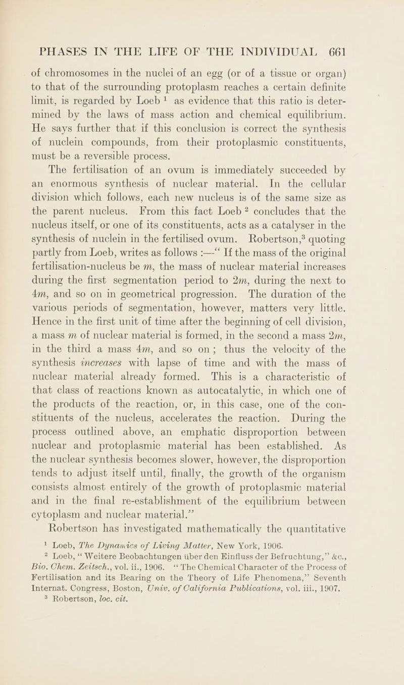 of chromosomes in the nuclei of an egg (or of a tissue or organ) to that of the surrounding protoplasm reaches a certain definite limit, is regarded by Loeb! as evidence that this ratio is deter- mined by the laws of mass action and chemical equilibrium. He says further that if this conclusion is correct the synthesis of nuclein compounds, from their protoplasmic constituents, must be a reversible process. The fertilisation of an ovum is immediately succeeded by an enormous synthesis of nuclear material. In the cellular division which follows, each new nucleus is of the same size as the parent nucleus. From this fact Loeb? concludes that the nucleus itself, or one of its constituents, acts as a catalyser in the synthesis of nuclein in the fertilised ovum. Robertson,’ quoting partly from Loeb, writes as follows :—“‘ If the mass of the original fertilisation-nucleus be m, the mass of nuclear material increases during the first segmentation period to 2m, during the next to 4m, and so on in geometrical progression. The duration of the varlous periods of segmentation, however, matters very little. Hence in the first unit of time after the beginning of cell division, a mass m of nuclear material is formed, in the second a mass 2m, in the third a mass 4m, and so on; thus the velocity of the synthesis icreases with lapse of time and with the mass of nuclear material already formed. This is a characteristic of that class of reactions known as autocatalytic, in which one of the products of the reaction, or, in this case, one of the con- stituents of the nucleus, accelerates the reaction. During the process outlined above, an emphatic disproportion between nuclear and protoplasmic material has been established. As the nuclear synthesis becomes slower, however, the disproportion tends to adjust itself until, finally, the growth of the organism consists almost entirely of the growth of protoplasmic material and in the final re-establishment of the equilibrium between cytoplasm and nuclear material.” Robertson has investigated mathematically the quantitative 1 Loeb, The Dynamics of Living Matter, New York, 1906. * Loeb, ‘‘ Weitere Beobachtungen iiber den Hinfluss der Befruchtung,” &amp;c., Bio. Chem. Zeitsch., vol. ii., 1906. ‘‘ The Chemical Character of the Process of Fertilisation and its Bearing on the Theory of Life Phenomena,” Seventh Internat. Congress, Boston, Univ, of California Publications, vol. iii., 1907. 3 Robertson, loc. cit.