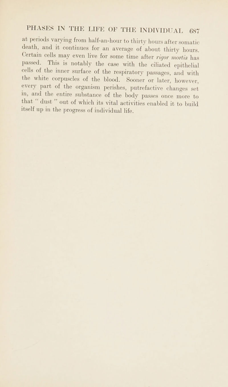 at periods varying from half-an-hour to thirty hours after somatic death, and it continues for an average of about thirty hours. Certain cells may even live for some time after regor mortis has passed. This is notably the case with the ciliated epithelial cells of the inner surface of the respiratory passages, and with the white corpuscles of the blood. Sooner or later, however, every part of the organism perishes, putrefactive changes set in, and the entire substance of the body passes once more to that “ dust ” out of which its vital activities enabled it to build itself up in the progress of individual life.