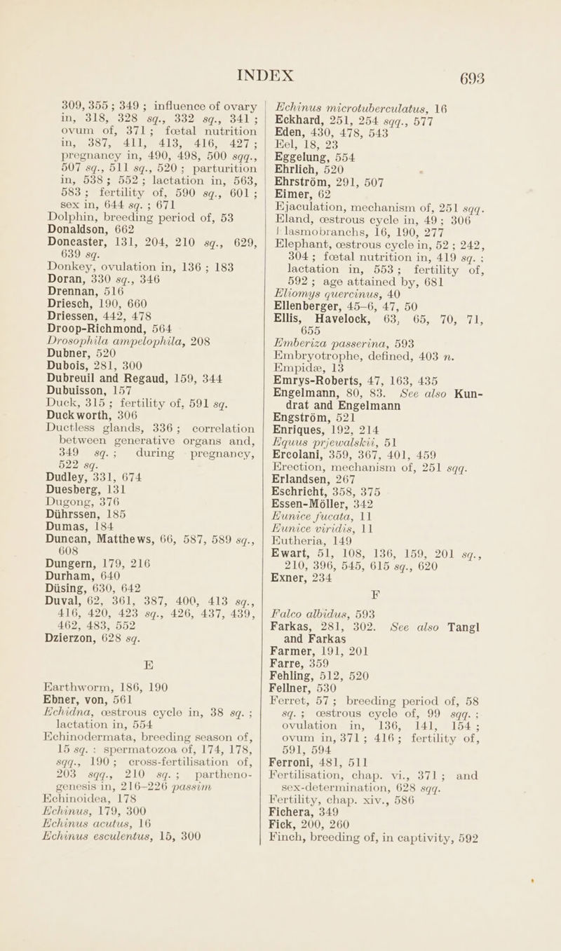 309, 355 ; 349 ; influence of ovary in, 318, 328 sq., 332 sg., 341; ovum of, 371; foetal nutrition m, 387, 411, 413, “416, 427; pregnancy in, 490, 498, 500 sqq., 507 sq., 511 sq., 520; parturition in, 538; 552; lactation in, 563, 583 ; fertility of, 590 sq., 601; sex in, 644 sq. ; 671 Dolphin, breeding period of, 53 Donaldson, 662 Doncaster, 131, 204, 210 sq., 629, 639 sq. Donkey, ovulation in, 136 ; 183 Doran, 330 sq., 346 Drennan, 516 Driesch, 190, 660 Driessen, 442, 478 Droop-Richmond, 564 Drosophila ampelophila, 208 Dubner, 520 Dubois, 281, 300 Dubreuil and Regaud, 159, 344 Dubuisson, 157 Duck, 315 ; fertility of, 591 sq. Duck worth, 306 Ductless glands, 336; correlation between generative organs and, 349 sq.; during - pregnancy, 522 sq. Dudley, 331, 674 Duesberg, 131 Dugong, 376 Diihrssen, 185 Dumas, 184 Duncan, Matthews, 66, 587, 589 sq., 608 Dungern, 179, 216 Durham, 640 Diising, 630, 642 Duval, 62, 361, 387, 400, 413 sq., 416, 420, 423 sq., 426, 437, 439, 462, 483, 552 Dzierzon, 628 sq. E Earthworm, 186, 190 Ebner, von, 561 Echidna, cestrous cycle in, 38 sq. ; lactation in, 554 Echinodermata, breeding season of, 15 sq. : spermatozoa of, 174, 178, sqq., 190; cross-fertilisation of, 203 sqq., 210 sq.; partheno- genesis in, 216-226 passim Echinoidea, 178 Echinus, 179, 300 EHehinus acutus, 16 Echinus esculentus, 15, 300 693 Echinus microtuberculatus, 16 Eckhard, 251, 254 sqq., 577 Eden, 430, 478, 543 Kel, 18, 23 Eggelung, 554. Ehrlich, 520 Ehrstr6m, 291, 507 Eimer, 62 Hjaculation, mechanism of, 251 sqq. Eland, cestrous cycle in, 49; 306 ! lasmobranchs, 16, 190, 277 Elephant, cestrous cycle in, 52; 242, 304; foetal nutrition in, 419 sq. ; lactation in, 553; fertility of, 592; age attained by, 681 Eliomys quercinus, 40 Ellenberger, 45—6, 47, 50 Ellis, Havelock, 63, 65, 70, 71, 655 Emberiza passerina, 593 Embryotrophe, defined, 403 n. Empide, 13 Emrys-Roberts, 47, 163, 435 Engelmann, 80, 83. See also Kun- drat and Engelmann Engstrom, 521 Enriques, 192, 214 Equus prjewalskii, 51 Ercolani, 359, 367, 401, 459 Erection, mechanism of, 251 sqq. Erlandsen, 267 Eschrieht, 358, 375 Essen-Moller, 342 Eunice fucata, 11 Hunice viridis, 11 Eutheria, 149 Ewart, 51, 108, 136, 159, 201 sq., 210, 396, 545, 615 sq., 620 Exner, 234 F Falco albidus, 593 Farkas, 281, 302. and Farkas Farmer, 191, 201 Farre, 359 Fehling, 512, 520 Fellner, 530 Ferret, 57; breeding period of, 58 sq.; oestrous cycle of, 99 sqq. ; ovulation in, 136, 141, 154; ovum in, 371; 416; fertility of, 591, 594 Ferroni, 481, 511 Fertilisation, chap. vi., 371; sex-determination, 628 sqq. Fertility, chap. xiv., 586 Fichera, 349 Fick, 200, 260 Finch, breeding of, in captivity, 592 See also Tangl and
