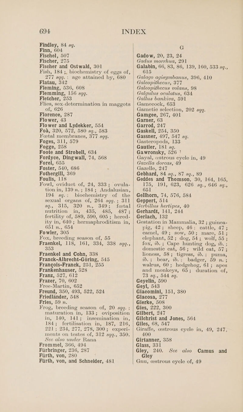 Findley, 84 sq. Finn, 604 Fischel, 507 Fischer, 275 Fischer and Ostwald, 301 Fish, 184 ;, biochemistry of eggs of, 277 sqq. ; age attained by, 680 Flatau, 342 Fleming, 536, 608 Flemming, 156 sqq. Fletcher, 253 Flies, sex-determination in maggots of, 626 Florence, 287 Flower, 43 Flower and Lydekker, 554. Foa, 320, 572, 580 sq., 583 Foetal membranes, 377 sqq. Foges, 311, 579 Fogge, 258 Foote and Strobell, 634 Fordyce, Dingwall, 74, 568 Forel, 655 Foster, 540, 686 Fothergill, 369 Foulis, 118 Fowl, oviduct of, 24, 333; ovula- tion in, 1389 n.; 184; Andalusian, 194 sq.; biochemistry of the sexual organs of, 264 sqq.; 311 sqg., 315, 320 n., 349: foostal nutrition in, 435, 485, 487; fertility of, 589, 590, 605 ; hered- ity in, 640; hermaphroditism in, 651 n., 654 Fowler, 305 Fox, breeding season of, 55 Fraenkel, 118, 161, 334, 338 sqq., 353 Fraenkel and Cohn, 338 Franck-Albrecht-Goring, 545 Francois-Franck, 251, 255 Frankenhauser, 528 Franz, 527, 612 Frazer, 70, 602 Free-Martin, 652 Freund, 350, 493, 522, 524 Friedlander, 548 Fries, 59 n. Frog, breeding season of, 20 sqq. ; maturation in, 133; oviposition in, 140, 141; insemination in, 184; fertilisation in, 187, 216, 221; 234, 277, 278, 300; experi- ments on testes of, 312 sqq., 350. See also under Rana Frommel, 366, 494 Firbringer, 236, 287 Firth, von, 280 Firth, von, and Schneider, 481 G Gadow, 20, 23, 24 Gadus morrhua, 291 Galabin, 66, 83, 86, 139, 160, 533 s¢., 615 Galago agisymbanus, 396, 410 Galeopithecus, 377 Galeopithecus volans, 98 Galgulus oculatus, 634 Gallus bankiva, 591 Gamecock, 653 Gametic selection, 202 sqq. Gamgee, 267, 401 Garner, 63 Garrod, 247 Gaskell, 254, 350 Gassner, 497, 547 sq. Gasteropods, 133 Gautier, 181 sq. Gawronsky, 526 ' Gayal, cestrous cycle in, 49 Gazella dorcas, 49 Gazelle, 247 Gebhard, 84 sq., 87 sq., 89 Geddes and Thomson, 30, 164, 165, 175, 191, 623, 626 sq., 646 sq., 651 — Gellhorn, 74, 576, 584 Geppert, 514 Gerbillus hertipes, 40 Gerhardt, 141, 244 Gerlach, 132 Gestation in Mammalia, 32 ; guinea- pig, 42; sheep, 46; cattle, 47; camel, 49; sow, 50; mare, 51; elephant, 52; dog, 54; wolf, 55; fox, ib. ; Cape hunting dog, 7b. ; domestic cat, 56; wild cat, 57; lioness, 58; tigress, 7b.; puma, ab.; bear, 7b.; badger, 59 n. ; walrus, 60; hedgehog, 61; apes and monkeys, 65; duration of, 73 sq., 544 sq. Geyelin, 590 Geyl, 543 Giacomini, 151, 380 Giacosa, 277 Gierke, 508 Gies, 222, 300 Gilbert, 247 Gilchrist and Jones, 564 Giles, 68, 547 Giraffe, cestrous cycle in, 49, 247, 400 Girtanner, 358 Glass, 331 Gley, 240. Gley Gnu, cestrous cycle of, 49 See also Camus and