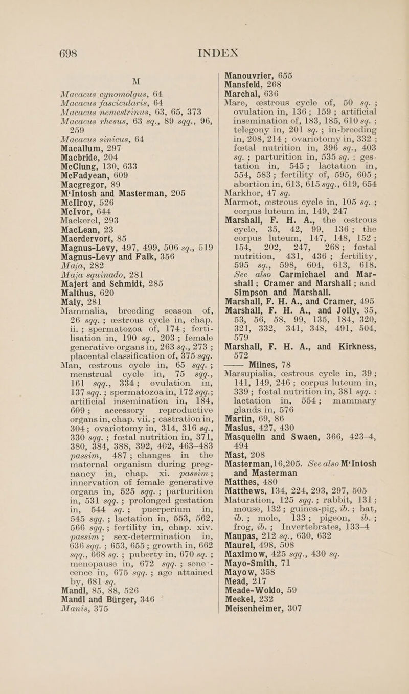 M Macacus cynomolgus, 64 Macacus fascicularis, 64 Macacus nemestrinus, 63, 65, 373 Macacus rhesus, 63 sq., 89 sqq., 96, 259 Macacus sinicus, 64 Macallum, 297 Macbride, 204 McClung, 130, 633 McFadyean, 609 Macgregor, 89 M‘Intosh and Masterman, 205 Mellroy, 526 MelIvor, 644 Mackerel, 293 MacLean, 23 Maerdervort, 85 Magnus-Levy, 497, 499, 506 sq., 519 Magnus-Levy and Falk, 356 Maja, 282 Maja squinado, 281 Majert and Schmidt, 285 Malthus, 620 Maly, 281 Mammalia, breeding season of, 26 sqq.; cestrous cycle in, chap. ii. ; spermatozoa of, 174; ferti- lisation in, 190 sq., 203; female generative organs in, 263 sq., 273 ; placental classification of, 375 sqq. Man, cestrous cycle in, 65 sqq. ; menstrual cycle in, 75 sqq., 161 sqq., 334; ovulation in, 137 sqq. ; spermatozoa in, 172 sqq.; artificial insemination in, 184, 609; accessory reproductive organs in, chap. vil. ; castration in, 304; ovariotomy in, 314, 316 sq., 330 sqq.; foetal nutrition in, 371, 380, 384, 388, 392, 402, 463-483 passim, 487; changes in the maternal organism during preg- nancy in, chap. xi. passim; innervation of female generative organs in, 525 sqq.; parturition in, 531 sqq.; prolonged gestation in, 544 sq.; puerperium in, 545 sqq.; lactation in, 553, 562, 566 sqq.; fertility in, chap. xiv. passim ; sex-determination in, 636 sqq. ; 653, 655; growth in, 662 sqq., 668 sq. ; puberty in, 670 sq. ; menopause in, 672 sqq.; sene'- cence in, 675 sqq.; age attained by, 681 sq. Mandl, 85, 88, 526 Mandl and Biirger, 346 © Manis, 375 Manouvrier, 655 Mansfeld, 268 Marchal, 636 cestrous cycle of, 50 sq. ; ovulation in, 136; 159; artificial insemination of, 183, 185, 610 sq. ; telegony in, 201 sq. ; in-breeding in, 208, 214; ovariotomy in, 332 ; foetal nutrition in, 396 sq., 403 sq. ; parturition in, 535 sq. ; ges- tation in, 545; lactation in, 554, 583; fertility of, 595, 605; abortion in, 613, 615 sqq., 619, 654 Markhor, 47 sq. Marmot, cestrous cycle in, 105 sq. ; corpus luteum in, 149, 247 Marshall, F. H. A., the cestrous cycle, 35, 42, 99, 136; the corpus luteum, 147, 148, 152; 154, 202, 247, 268; foetal nutrition, 431, 436; fertility, 595 sq., 598, 604, 613, 618. See also Carmichael and Mar- shall ; Cramer and Marshall ; and Simpson and Marshall. Marshall, F. H. A., and Cramer, 495 Marshall, F. H. A., and Jolly, 35, 53.) 56,7 B87 99,5 155,61 8450n20) 321, 332, 341, 348, 491, 504, 579 Marshall, F. H. A., and Kirkness, 572 Milnes, 78 Marsupialia, cestrous cycle in, 39; 141, 149, 246; corpus luteum in, 339 ; foetal nutrition in, 381 sqq. ; lactation in, 554; mammary glands in, 576 Martin, 69, 86 Masius, 427, 430 Masquelin and Swaen, 366, 423-4, 494 Mast, 208 Masterman,16,205. See also M‘Intosh and Masterman Matthes, 480 Matthews, 134, 224, 293, 297, 505 Maturation, 125 sgq.; rabbit, 131; mouse, 132; guinea-pig, 7b. ; bat, #&gt;.; mole, 133; pigeon, 4.3 frog, wb. ; Invertebrates, 133-4 Maupas, 212 sq., 630, 632 Maurel, 498, 508 Maximow, 425 sqq., 430 sq. Mayo-Smith, 71 Mayow, 358 Mead, 217 Meade-Woldo, 59 Meckel, 232 Meisenheimer, 307